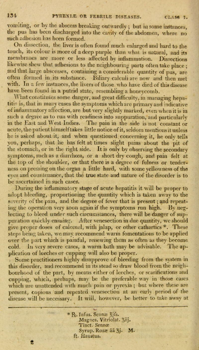 vomiting, or by the abscess breaking outwardly ; but in some instances, the pus has been discharged into the cavity of the abdomen, where no such adhesion lias been formed. On dissection, the liver is often found much enlarged and hard to the touch, its colour is more of a deep purple than w hat is natural, and its membranes are more or less affected by inflammation. Dissections likewise shew that adhesions to the neighbouring parts often take place ; and that large abscesses, containing a considerable quantity of pus, are often formed in its substance. Biliary calculi are now and then met with. In a few instances, the livers of those w ho have died of this disease have been found in a putrid state, resembling a honeycomb. What constitutes some danger, and great difficulty, in managing hepa- titis is, that in many cases the symptoms which are primary and indicative of inflammatory affection, are but very slightly marked, even w hen it is in such a degree as to run with readiness into suppuration, and particularly in the East and West Indies. The pain in the side is not constant or acute, the patient himself takes little notice of it, seldom mentions it unless he is asked about it, and when questioned concerning it, he only tells you, perhaps, that he has felt at times slight pains about the pit of the stomach, or in the right side. It is only by observing the secondary symptoms, such as a diarrhoea, or a short dry cough, and pain felt at the top of the shoulder, or that there is a degree of fulness or tender- ness on pressing on t he organ a little hard, with some yellowness of the eyes and countenance, that the true state and nature of the disorder is to be ascertained in such cases. During the inflammatory stage of acute hepatitis it will be proper to adopt bleeding, proportioning the quantity which is taken away to the severity of the pain, and the degree of fever that is present; and repeat- ing the operation very soon again if the symptoms run high. By neg- lecting to bleed under such circumstances, there will be danger of sup- puration quickly ensuing. After venesection in due quantity, we should give proper doses of calomel, with jalap, or other cathartics #. These steps being taken, we may, recommend w arm fomentations to be applied over the part which is painful, renewing them as often as they become cold. In very severe cases, a warm bath may be advisable. The ap- plication of leeches or cupping will also be proper. Some practitioners highly disapprove of bleeding from the system in this disorder, and recommend in its stead ro draw blood from the neigh- bourhood of the part, by means either of leeches, or scarifications and cupping, which, perhaps, may be the preferable way in those cases which are unattended with much pain or pyrexia ; but w here these are present, copious and repeated venesection at an early period of the disease will be necessary. It will, however, be better to take away at * Bc« Infus. Sennse Jjfs. Magnes. Vitriolat. 5iij. Tinct. Senna? Syrup. Rosas aa 3j» M. ft. Haustus.