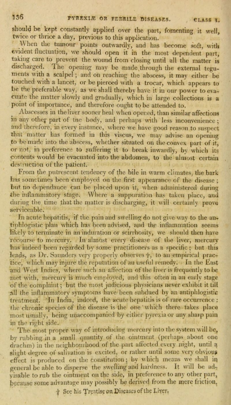 should be kept constantly applied over the part, fomenting it well, twice or thrice a day, previous to this application. When the tumour points outwardly, and has become soft, with evident fluctuation, we should open it in the most dependent part, taking care to prevent the wound from closing until all the matter is discharged. The opening may be made through the external tegu- ments with a scalpel; and on reaching the abscess, it may either be touched with a lancet, or be pierced with a trocar, which appears to be the preferable way, as we shall thereby have it in our power to eva- cuate the matter slowly ami gradually, which in large collections is a point of importance, and therefore ought to be attended to. Abscesses in the liver sooner heal when opened, than similar affections in any othep part ot tne body, and perhaps with less inconvenience ; and therefore, in every instance, where we have good reason to suspect that matter has formed in this viscus, we may advise an opening to he made into the abscess, whether situated on the convex part of it, or not; in preference to suffering it to break inwardly, by which its contents would be evacuated into the abdomen, to the almost certain destruction of the patient. From the putrescent tendency of the bile in warm climates, the bark lias sometimes been employed on the first appearance of the disease ; but no dependance can be placed upon it, when administered during die inflammatory stage. Where a suppuration has taken place, and during the time that the matter is discharging, it will certainly prove serviceable; In acute hepatitis, if the pain and swelling do not give way to the an- tiphlogistic plan which has been advised, and the .inflammation seems likely to terminate in an induration or scirrhosity, we should then have recourse to mercury. In almost every disease of the liver, mercury has indeed been regarded by some practitioners as a specific; but this leads, as Dr. Saunders very properly observes to an empirical prac- tice, which may injure the reputation of an useful remedy. In the East and West Indies, w here such an affection of the liver is frequently to be met with, mercury is much employed, and this often in an early stage of the complaint; but the most judicious physicians never exhibit it till all the inflammatory symptoms have been subdued by an antiphlogistic treatment. In India, indeed, the acute hepatitis is of rare occurrence : the chronic species of the disease is the one'which there takes place most usually, being unaccompanied by either pyrexia or any sharp pain in the right side. The most proper way of introducing mercury into the system will be, by rubbing in a small quantity of the ointment (perhaps about one drachm) in the neighbourhood of the part affected every night, until q slight degree of salivation is excited, or rather until some very obvious effect is produced on the Constitution; by which means we shall iq general be able to disperse the swelling and hardness. It will be ad-, yisable to rub the ointment on the side, in preference to any other part* because some advantage may possibly be derived from the mere friction. j- See his Treatise on Diseases of the Liver?