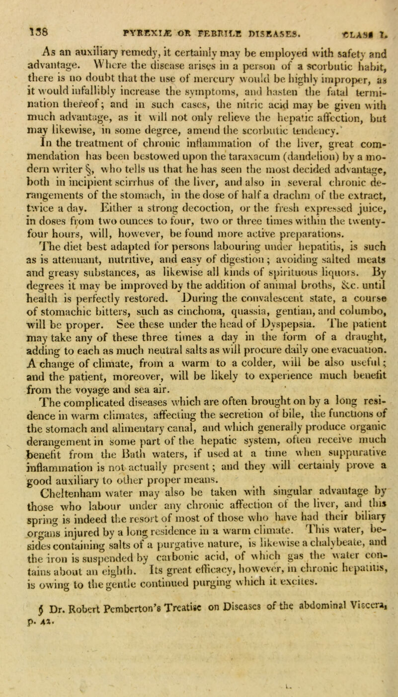 As an auxiliary remedy, it certainly may be employed with safety and advantage. Where the disease arises in a person of a scorbutic habit, there is no doubt that the use of mercury would be highly improper, as it would infallibly increase the symptoms, and hasten the fatal termi- nation thereof; and in such cases, the nitric acid may be given with much advantage, as it will not only relieve the hepatic affection, hut may likewise, in some degree, amend the scorbutic tendency. In the treatment of chronic inflammation of the liver, great com- mendation has been bestowed upon the taraxacum (dandelion) by a mo- dern writer §, who tells us that he has seen the most decided advantage, both in incipient scirrhus of the liver, and also in several chronic de- rangements of the stomach, in the dose of half a drachm of the extract, twice a day. Either a strong decoction, or the fresh expressed juice, in doses from two ounces to four, two or three times within the twenty- four hours, will, however, be found more active preparations. The diet best adapted for persons labouring under hepatitis, is such as is attenuant, nutritive, and easy of digestion ; avoiding salted meats and greasy substances, as likewise all kinds of spirituous liquors. By degrees it may be improved by the addition of animal broths, Sec. until health is perfectly restored. During the convalescent state, a course of stomachic bitters, such as cinchona, quassia, gentian, and columbo, will be proper. See these under the head of Dyspepsia. The patient may take any of these three times a day in the form of a draught, adding to each as much neutral salts as will procure daily one evacuation. A change of climate, from a warm to a colder, will be also useful; and the patient, moreover, will be likely to experience much benefit from the voyage and sea air. The complicated diseases which are often brought on by a long resi- dence in warm climates, affecting the secretion ot bile, the functions of the stomach and alimentary canal, and which generally produce organic derangement in some part of the hepatic system, often receive much benefit from the Bath waters, if used at a time when suppurative inflammation is not actually present; and they will certainly prove a good auxiliary to other proper means. Cheltenham water may also be taken with singular advantage by those who labour under any chronic affection of the hvei, and this spring is indeed the resort of most of those who have had their biliary organs injured by a long residence in a warm climate. This water, be- sides containing salts of a purgative nature, is likewise a chalybeate, and the iron is suspended by carbonic acid, of which gas the water con- tains about an eighth. Its great efficacy, however, in chronic hepatitis, is owing to the gentle continued purging which it excites. § Dr. Robert Pemberton^ Treatise on Diseases of the abdominal Viscera, p. 41' e.