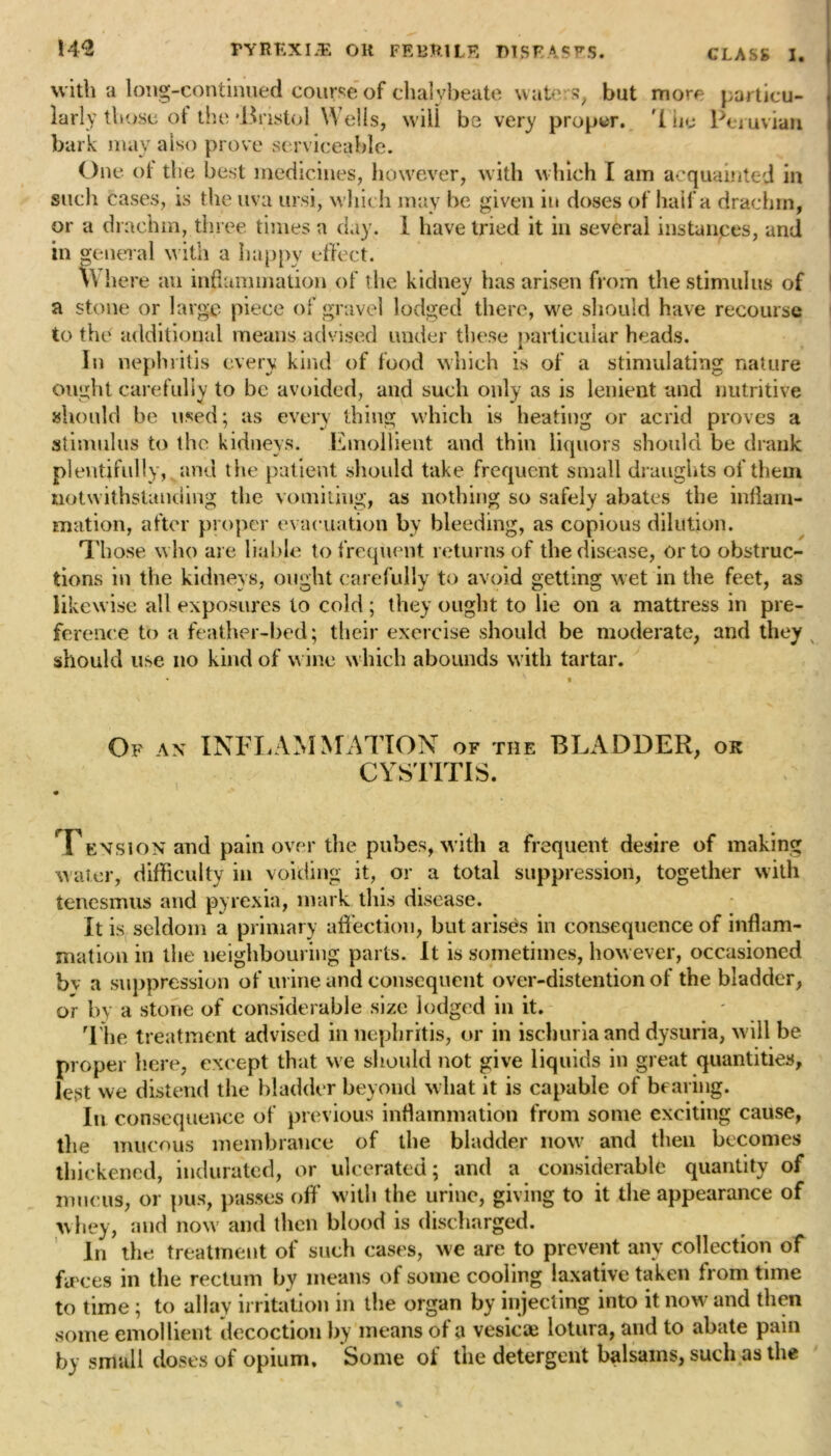 with a long-continued course of chalybeate waters, but more particu- larly those of the dhastol Wells, will be very proper, '[he Peruvian bark may also prove serviceable. One ol the best medicines, however, with which I am acquainted in such cases, is the uva ursi, wliich may be given in doses of half a drachm, or a drachm, three times a day. 1 have tried it in several instances, and in general w ith a happy effect. Where an inflammation of the kidney has arisen from the stimulus of a stone or large piece of gravel lodged there, w^e should have recourse to the additional means advised under these particular heads. In nephritis every kind of food which is of a stimulating nature ought carefully to be avoided, and such only as is lenient and nutritive should be used; as every thing which is heating or acrid proves a stimulus to the kidneys. Emollient and thin liquors should be drank plentifully, and the patient should take frequent small draughts of them notwithstanding the vomiting, as nothing so safely abates the inflam- mation, after proper evacuation by bleeding, as copious dilution. Those w ho are liable to frequent returns of the disease, or to obstruc- tions in the kidneys, ought carefully to avoid getting wet in the feet, as likewise all exposures to cold; they ought to lie on a mattress in pre- ference to a feather-bed; their exercise should be moderate, and they should use no kind of wine which abounds with tartar. Of an INFLAMMATION of the BLADDER, ok CYSTITIS. Tension and pain over the pubes, with a frequent desire of making water, difficulty in voiding it, or a total suppression, together with tenesmus and pyrexia, mark this disease. It is seldom a primary affection, but arises in consequence of inflam- mation in the neighbouring parts. It is sometimes, however, occasioned bv a suppression of urine and consequent over-distention of the bladder, or by a stone of considerable size lodged in it. The treatment advised in nephritis, or in ischuria and dysuria, will be proper here, except that we should not give liquids in great quantities, lest we distend the bladder beyond what it is capable of bearing. In consequence of previous inflammation from some exciting cause, the mucous membrance of the bladder now and then becomes thickened, indurated, or ulcerated; and a considerable quantity of mucus, or pus, passes off with the urine, giving to it the appearance of whey, and now' and then blood is discharged. In the treatment of such cases, we are to prevent any collection of fa ces in the rectum by means of some cooling laxative taken irom time to time; to allay irritation in the organ by injecting into it now and then some emollient decoction by means of a vesicae lotura, and to abate pain by small doses of opium. Some of the detergent balsams, such as the