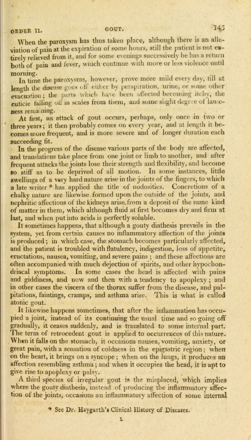 When the paroxysm has thus taken place, although there is an alle- viation of pain at the expiration of some hours, still the patient is not e»- tirely relieved from it, and for some evenings successively he has a return both of pain and fever, winch continue with more or less violence until morning. In time the paroxysms, however, prove more mud every day, till at length the disease goes off either by perspiration, urine, or some other evacuation; the parts which hqve been affected becoming itchy, the cuticle failing off in scales from them, and some slight degree of lame- ness remaining. * At first, an attack of gout occurs, perhaps, only once in two or three years; it then probably comes on every year, and at length it be- comes more frequent, and is more severe and of longer duration each succeeding fit. In the progress of the disease various parts of the body are affected, and translations take place from one joint or limb to another7 and after frequent attacks the joints lose their strength and flexibility, and become so stiff' as to be deprived of all motion. In some instances, little swellings of a very hard nature arise in the joints of the fingers, to which a late writer # has applied the title of nodosities. Concretions of a chalky nature are likewise formed upon the outside of the joints, and nephritic affections of the kidneys arise, from a deposit of the same kind of matter in them, which although fluid at first becomes dry and firm at last, and when put into acids is perfectly soluble. It sometimes happens, that although a gouty diathesis prevails in the system, yet from certain causes no inflammatory affection of the joints is produced; in which case, the stomach becomes particularly affected, and the patient is troubled with flatulency, indigestion, loss of appetite, eructations, nausea, vomiting, and severe pains ; and these affections are often accompanied with much dejection of spirits, and other hypochon- driacal symptoms. In some cases the head is affected with pains and giddiness, and now and then with a tendency to apoplexy ; and in other cases the viscera of the thorax suffer from the disease, and pal- pitations, faintings, cramps, and asthma arise. This is what is called atonic gout. It likewise happens sometimes, that after the inflammation has occu- pied a joint, instead of its continuing the usual time and so going off gradually, it ceases suddenly, and is translated to some internal part. The term of retrocedent gout is applied to occurrences of this nature. W hen it falls on the stomach, it occasions nausea, vomiting, anxiety, or great pain, with a sensation of coldness in the epigastric region: when on the heart, it brings on a syncope ; when on the lungs, it produces an affection resembling asthma; and when it occupies the head, it is apt to give rise to apoplexy or palsy. A third species of irregular gout is the misplaced, which implies where the gouty diathesis, instead of producing the inflammatory affec- tion of the joints, occasions an inflammatory affection of some internal * See Dr, Haygarth’s Clinical History of Diseases. L