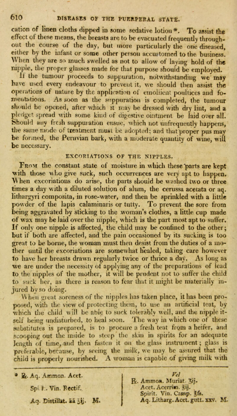 cation of linen cloths clipped in some sedative lotion *. To assist the effect of these means, the breasts are to be evacuated frequently through- out the course of the day, but more particularly the one diseased, either by the infant or some other person accustomed to the business. When they are so much swelled as not to allow of laying hold of the nipple, the proper glasses made for that purpose should be employed. It the tumour proceeds to suppuration, notwithstanding we may have used every’ endeavour to prevent it, we should then assist the operations of nature by the application of emollient poultices and fo- mentations. As soon as the suppuration is completed, the tumour should be opened, after which it may be dressed with dry lint, and a pledget spread with some kind of digestive ointment be laid over all. Should any fresh suppuration ensue, which not unfrequently happens, the same mode of treatment mufct be adopted; and that proper pus may be fanned, the Peruvian bark, with a moderate quantity of wine, will be necessary. EXCORIATIONS OF THE NIPPLES. From the constant state of moisture in which these parts are kept with those who give suck, such occurrences are very apt to happen. When excoriations do arise, the parts should be washed two or three times a day with a diluted solution of alum, the cerussa acecata or aq. lithargyri composita, in rose-water, and then be sprinkled with a little powder of the lapis calaminaris or tatty. To prevent the sore from being aggravated by sticking to the woman’s clothes, a little cup made of wax may be laid over the nipple, which is the part most apt to suffer. If only one nipple is affected, the child may be confined to the other; but if both are affected, and the pain occasioned by its sucking is too great to be borne, the woman must then desist from the duties of a mo- ther until the excoriations are somewhat healed, taking care however to have her breasts drawn regularly twice or thrice a day. As long as we are under the necessity of applying any of the preparations of lead to the nipples of the mother, it will be prudent not to suffer the child to suck her, as there is reason to fear that it might be materially in- jured by so doing. When great soreness of the nipples has taken place, it has been pro- posed, with the view of protecting them, to use an artificial teat, by which the child will be able to suck tolerably well, and the nipple it- self being undisturbed, to heal soon. The way in which one of these substitutes is prepared, is to procure a fresh teat from a heifer, and scooping out the inside to steep the skin in spirits for an adequate length of time, and then fasten it on the glass instrument; glass is preferable, because, by seeing the milk, w e may be assured that the child is properly nourished. A woman is capable of giving milk with * S&. Aq. Ammon. Acet. Spi if:. Vin. F.ectif. Aq. Distillat. aa £ij. M. Vcl R. Ammon. Muriat. 3ij» Acet. Acerrim. §ij. Spirit. Vin. Camp. Jfs. Aq. Litharg. Acet. gutt. xxv. M.