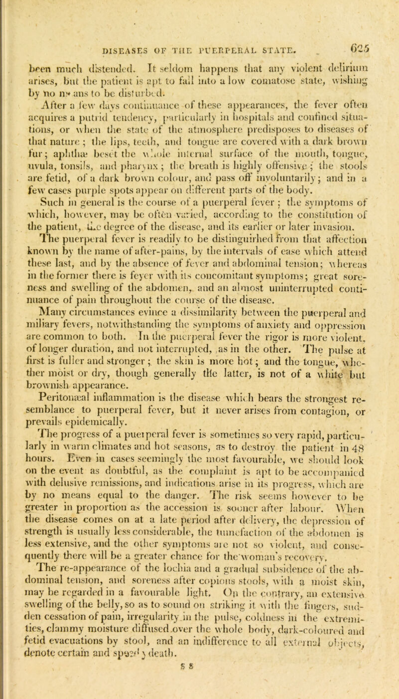 been much d:stended. It seldom happens that any violent delirium arises, but the patient is apt to fail into a low comatose state, wishing by no n* ans to be disturbed. After a few days continuance of these appearances, the fever often acquires a putrid tendency, particularly in hospitals and confined situa- tions, or w hen die state of the atmosphere predisposes to diseases of that nature ; the lips, teeth, and tongue are covered with a dark brow n fur; aphthae beset the whole internal surface of the mouth, tongue, uvula, tonsils, and phannx; the breath is highly offensive ; the stools are fetid, of a dark brown colour, and pass oil* involuntarily; and in a few cases purple spots appear on different parts of the body. Such in general is the course of a puerperal fever ; the symptoms of which, how ever, may be often varied, according to the constitution of the patient, the degree of the disease, and its earlier or later invasion. The puerperal fever is readily to be distinguirhed from that affection known by the name of after-pains, by the intervals of ease w hich attend these last, and by the absence of fever and abdominal tension; whereas in the former there is feyer with its concomitant symptoms; great sore- ness and swelling of the abdomen, and an almost uninterrupted conti- nuance of pain throughout the course of the disease. Many circumstances evince a dissimilarity between the puerperal and miliary fevers, notw ithstanding the symptoms of anxiety and oppression are common to both. In the puerperal fever the rigor is more violent, of longer duration, and not interrupted, ,asin the other. The pulse at first is fuller and stronger;. the skin is more hot; and the tongue, whe- ther moist or dry, though generally tile latter, is not of a w hite but brownish appearance. Peritonaea! inflammation is the disease which bears the strongest re- semblance to puerperal fever, but it never arises from contagion, or prevails epidemically. The progress of a puerperal fever is sometimes so very rapid, particu- larly in warm climates and hot seasons, as to destroy the patient in 48 hours. Even in cases seemingly the most favourable, we should look on the event as doubtful, as the complaint is apt to be accompanied with delusive remissions, and indications arise in its progress, w hich are by no means equal to the danger. The risk seems however to he greater in proportion as the accession is sooner after labour. When the disease comes on at a late period after delivery, the depression of strength is usually less considerable, the tumefaction of the abdomen is less extensive, and the other symptoms are not so violent, and conse- quently there will be a greater chance for thew Oman’s recovery, The re-appearance of the lochia and a gradual subsidence of the ab- dominal tension, and soreness after copious stools, with a moist skin, may he regarded in a favourable light. On the contrary, an extensive swelling of the belly, so as to sound on striking it. w ith the fingers, sud- den cessation of pain, irregularity in the pulse, coldness in the^ extremi- ties, clammy moisture diffused .over the w hole body, dark-coloured and fetid evacuations by stool, and an indifference to all external objects, denote certain and spy?d} death. s g /
