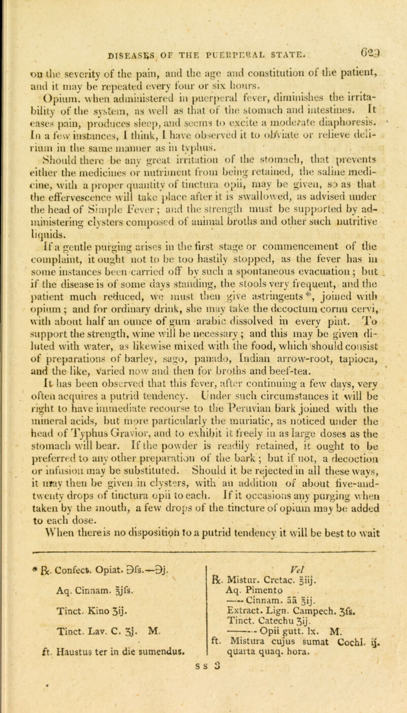 * 4 • on the severity of the pain, and the age and constitution of the patient, and it may be repeated every four or six hours. Opium, when administered in puerperal fever, diminishes the irrita- bility of the system, as well as that of the stomach and intestines. Ft eases pain, produces sleep, and seems to excite a moderate diaphoresis. In a few instances, l think, I have observed it to obviate or relieve deli- rium in the same manner as in typhus. Should there be any great irritation of the stomach, that prevents either the medicines or nutriment from being retained, the saline medi- cine, with a proper quantity of tinctura opii, may be given, so as that the effervescence will take place after it is swallowed, as advised under the head of Simple Fever; and the strength must be supported by ad- ministering clysters composed of animal broths and other such nutritive liquids. If a gentle purging arises in the first stage or commencement of the complaint, it ought not to be too hastily stopped, as the fever has in some instances been carried off by such a spontaneous evacuation; but if the disease is of some days standing, the stools very frequent, and the patient much reduced, we must then give astringents*, joined with opium ; and for ordinary drink, she may take the decoctum cornu cervi, with about half an ounce of gum arubic dissolved in every pint. To support the strength, wine will be necessary; and this may be given di - luted with water, as likewise mixed with the food, which'should consist of preparations of barley, sago, panado, Indian arrow-root, tapioca, and the like, varied now and then for broths and beef-tea. It has been observed that this fever, after continuing a few davs, verv often acquires a putrid tendency. Under such circumstances it will be right to have immediate recourse to the Peruvian bark joined with the mineral acids, but more particularly the muriatic, as noticed under the head of Typhus Gravior, and to exhibit it freely in as large doses as the stomach will bear. If the powder is readily retained, it ought to be preferred to any other preparation of the bark ; but if not, a decoction or infusion may be substituted. Should it be rejected in all these ways, it litav then be given in clysters, with an addition of about five-and- twenty drops of tinctura opii to each. If it occasions any purging when taken by the mouth, a few drops of the tincture of opium may be added to each dose. When there is no disposition to a putrid tendency it will be best to wait * R, Confect*. Ooiat. 9f$.—9j. ’ \ Aq. Cinnam. sjfs. Tinct. Kino 3u* Tinct. Lav. C. 3j. M. i ft. Haustus ter in die sumendus. s s ’ Vel Be. Mistur. Cretac. §iij. Aq. Pimento Cinnam. a a §ij. Extract. Lign. Campech. 3fs. Tinct. Catechu 3ij- Opii gutt. lx. M. ft. Mistura cujus sumat Cochh ij. qilarta quaq. hora.