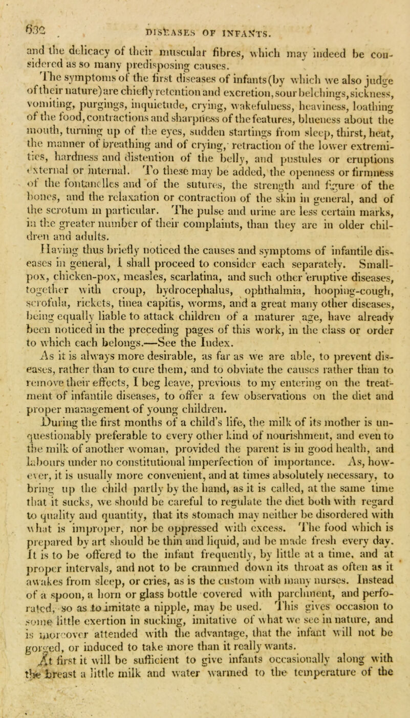 • - / and the delicacy of their muscular fibres, which may indeed be con- sidered as so many predisposing causes. 1 he symptoms ot the first diseases of infants (by which we also judire of their nature) are chiefly retention and excretion, sour belchings, sickness, vomiting, purgings, inquietude, crying, wakefulness, heaviness, loathing of tiie food, contractions and sharpness of the features, blueness about the mouth, turning up ot the eyes, sudden startings from sleep, thirst, heat, the manner of breathing and of crying, retraction of the lower extremi- ties, hardness and distention ot the belly, and pustules or eruptions external or internal. To these may be added, the openness or firmness ot the fontancllcs and of the sutures, the strength and figure of the bones, and the relaxation or contraction of the skin in general, and of the scrotum in particular. The pulse and urine are less certain marks, in the greater number of their complaints, than they are in older chil- dren and adults. Having thus briefly noticed the causes and symptoms of infantile dis- eases in general, I shall proceed to consider each separately. Small- pox, chicken-pox, measles, scarlatina, and such other eruptive diseases, together with croup, hydrocephalus, ophthalmia, hooping-cough, scrofula, rickets, tinea capitis, worms, and a great many other diseases, being equally liable to attack children of a maturer age, have already been noticed in the preceding pages of this work, in the class or order to which each belongs.—See the Index. As it is always more desirable, as far as we are able, to prevent dis- eases, rather than to cure them, and to obviate the causes rather than to remove their effects, I beg leave, previous to my entering on the treat- ment of infantile diseases, to offer a few observations on the diet and proper management of young children. During the first months of a child’s life, the milk of its mother is un- questionably preferable to every other kind of nourishment, and even to the milk of another woman, provided the parent is in good health, and labours under no constitutional imperfection of importance. As, how- ever, it is usually more convenient, and at times absolutely necessary, to bring up the child partly by the hand, as it is called, at the same time that it sucks, we should be careful to regulate the diet both with regard to quality and quantity, that its stomach may neither be disordered with hot is improper, nor be oppressed with excess. The food which is prepared by art should he thin and liquid, and be made fresh every day. It is to be offered to the infant frequently, by little at a time, and at proper intervals, and not to be crammed down its throat as often as it awakes from sleep, or cries, as is the custom with many nurses. Instead of a spoon, a horn or glass bottle covered with parchment, and perfo- rated, so as to imitate a nipple, may be used. This gives occasion to some little exertion in sucking, imitative of what we see in nature, and is moreover attended with the advantage, that the infant will not be gorged, or induced to take more than it really wants. Jit first it will be sufficient to give infants occasionally along with the breast a little milk and water warmed to the temperature of the