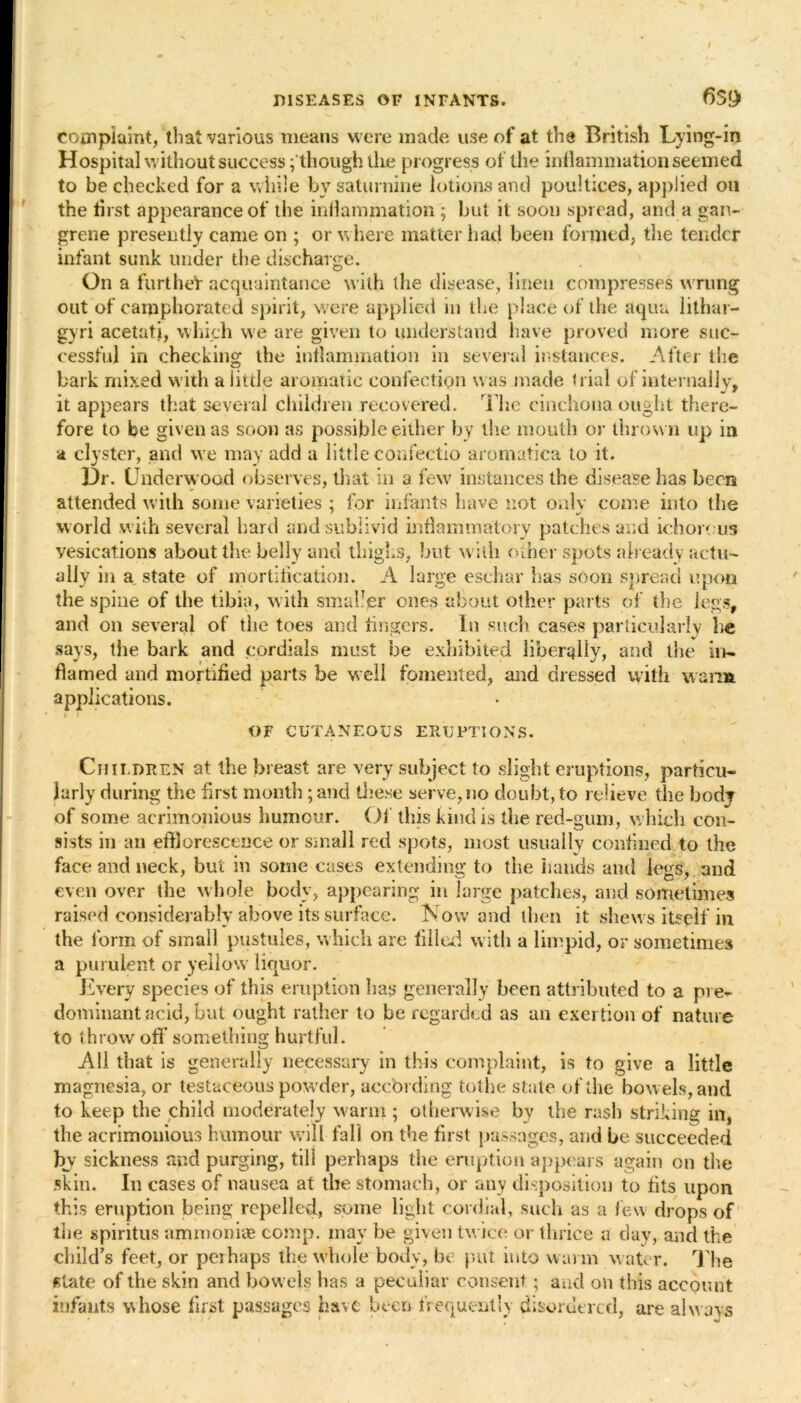 complaint, that various means were made use of at the British Lying-in Hospital without success f though the progress of the inflammation seemed to be checked for a while by saturnine lotions and poultices, applied oil the tirst appearance of the inflammation ; hut it soon spread, and a gan- grene presently came on ; or w here matter had been formed, the tender infant sunk under the discharge. On a further acquaintance with the disease, linen compresses wrung out of camphorated spirit, were applied in the place of the aqua lithar- gyri acetati, which we are given to understand have proved more suc- cessful in checking the inflammation in several instances. After the bark mixed with a little aromatic confection was made trial of internally, it appears that several children recovered. The cinchona ought there- fore to be given as soon as possible either by the mouth or thrown up in a clyster, and we may add a little confectio aromatica to it. Dr. Underwood observes, that in a few instances the disease lias been attended with some varieties ; for infants have not onlv come into the • . * » « • ^ world with several hard andsublivid inflammatory patches and ichorous vesications about the belly and thighs, but with other spots already actu- ally in a state of mortification. A large eschar has soon spread upon the spine of the tibia, with smaller ones about other parts of the legs, and on several of the toes and lingers. In such cases particularly he says, the bark and cordials must be exhibited liberally, and the in- flamed and mortified parts be well fomented, and dressed with warm applications. OF CUTANEOUS ERUPTIONS. Children at the breast are very subject to slight eruptions, particu- larly during the first month; and these serve,no doubt, to relieve the bod? of some acrimonious humour. Of this kind is the red-gum, which con- sists in an efflorescence or small red spots, most usually confined to the face and neck, but in some cases extending to the hands and legs, and even over the whole body, appearing in large patches, and sometimes raised considerably above its surface. Now and then it shews itself in the form of small pustules, which are filled with a limpid, or sometimes a purulent or yellow liquor. Every species of this eruption lias generally been attributed to a pie- dominant acid, but ought rather to be regarded as an exertion of nature to throw off something hurtful. All that is generally necessary in this complaint, is to give a little magnesia, or testaceous powder, according tothe state of the bowels, and to keep the child moderately warm ; otherwise by the rash striking in, the acrimonious humour will fall on the first passages, and be succeeded by sickness and purging, till perhaps the eruption appears again on the skin. In cases of nausea at the stomach, or any disposition to fits upon this eruption being repelled, some light cordial, such as a few drops of the spiritus ammonias comp, may be given twice or thrice a day, and the child’s feet, or peihaps the whole body, be put into warm water. The state of the skin and bowels lias a peculiar consent; and on this account infants whose first passages have been frequently disordered, are always