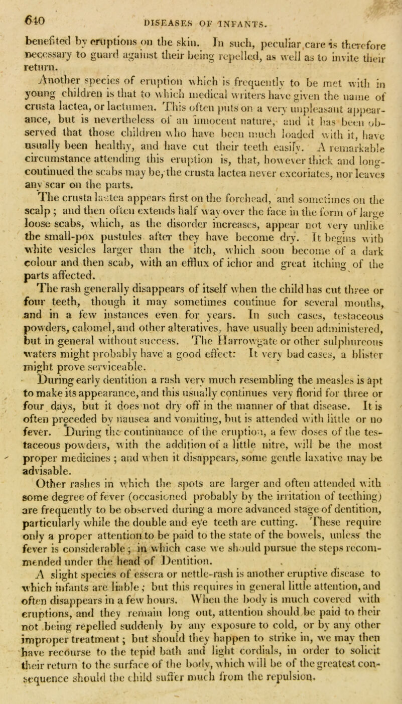 benefited by eruptions on the skin. In such, peculiar,care is therefore necessary to guard against their being repelled, as well as to invite their return. Another species of eruption which is frequently to be met with in young children is that to which medical writers have given the name of crusta lactea, or lactmnen. This often puts on a very unpleasant appear- ance, but is nevertheless of an innocent nature,' and it has been ob- served that those children who have been much loaded with it, have usually been healthy, and have cut their teeth easily. A remarkable circumstance attending this eruption is, that, however thick and long- continued the scabs may be, the crusta lactea never excoriates, nor leaves any scar on the parts. The crusta lactea appears first on the forehead, and sometimes on the scalp; and then often extends half way over the face in the form of large loose scabs, which, as the disorder increases, appear not very unlike the small-pox pustules after they have become dry. It begins with white vesicles larger than the itch, which soon become of a dark colour and then scab, w ith an efflux of ichor and great itching of ihe parts affected. ^ The rash generally disappears of itself when the child has cut three or four teeth, though it may sometimes continue for several months, and in a few instances even for years. In such cases, testaceous powders, calomel, and other alteratives, have usually been administered, but in general without success. The Harrowgate or other sulphureous waters might probably have a good effect: It very bad cases, a blister might prove serviceable. During early dentition a rash very much resembling the measles is apt to make its appearance, and this usually continues very florid for three or four days, but it does not dry off in the manner of that disease. It is often preceded by nausea and vomiting, but is attended with little or no fever. During the continuance of the eruption, a few doses of the tes- taceous powders, w ith the addition of a little nitre, will be the most proper medicines ; and when it disappears, some gentle laxative may be advisable. Other rashes in which the spots are larger and often attended with some degree of fever (occasioned probably by the irritation of teething) are frequently to be observed during a more advanced stage of dentition, particularly while the double and eye teeth are cutting. These require only a proper attention to be paid to the state of the bowels, unless the fever is considerable; in which case we should pursue the steps recom- mended under the head of Dentition. A slight species of esscra or nettle-rash is another eruptive disease to which infants arc liable; but this requires in general little attention,and often disappears in a few hours. When the body is much covered w ith eruptions, and they remain long out, attention should be paid to their not being repelled suddenly by any exposure to cold, or by any other improper treatment; but should they happen to strike in, we may then have recourse to the tepid bath and light cordials, in order to solicit their return to the surface of the body, w hich w ill be of the greatest con- sequence should the child suffer much from the repulsion.