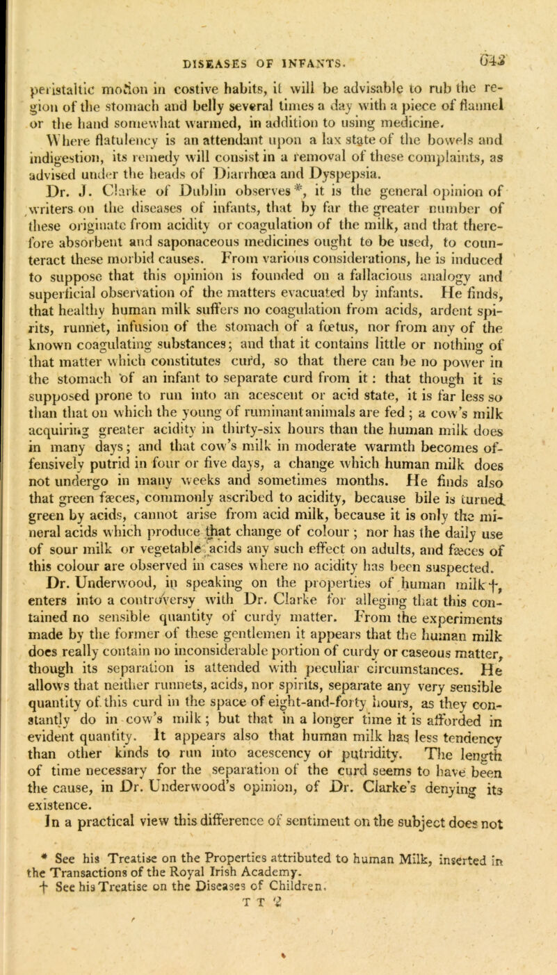 G4£ peristaltic motion in costive habits, it will be advisable to rub the re- gion of the stomach and belly several times a day with a piece of flannel or the hand somewhat warmed, in addition to using medicine. Where flatulency is an attendant upon a lax state of the bowels and indigestion, its remedy will consist in a removal of these complaints, as advised under the heads of Diarrhoea and Dyspepsia. Dr. J. Clarke of Dublin observes *, it is the general opinion of writers on the diseases of infants, that by far the greater number of these originate from acidity or coagulation of the milk, and that there- fore absorbent and saponaceous medicines ought to be used, to coun- teract these morbid causes. From various considerations, lie is induced to suppose that this opinion is founded on a fallacious analogy and superficial observation of the matters evacuated by infants. He finds, that healthy human milk suffers no coagulation from acids, ardent spi- rits, runriet, infusion of the stomach of a foetus, nor from any of the known coagulating substances; and that it contains little or nothing of that matter which constitutes curd, so that there can be no power in the stomach ‘of an infant to separate curd from it: that though it is supposed prone to run into an acescent or acid state, it is far less so than that on which the young of ruminant animals are fed ; a cows milk acquiring greater acidity in thirty-six hours than the human milk does in many days; and that cow’s milk in moderate warmth becomes of- fensively putrid in four or five days, a change which human milk does not undergo in many weeks and sometimes months. He finds also that green faeces, commonly ascribed to acidity, because bile is turned green by acids, cannot arise from acid milk, because it is only the mi- neral acids which produce that change of colour ; nor has the daily use of sour milk or vegetable acids any such effect on adults, and faeces of this colour are observed in cases where no acidity has been suspected. Dr. Underwood, ip speaking on the properties of human milkf, enters into a controversy with Dr. Clarke for alleging that this con- tained no sensible quantity of curdy matter. From the experiments made by the former of these gentlemen it appears that the human milk does really contain no inconsiderable portion of curdy or caseous matter, though its separation is attended with peculiar circumstances. He allows that neither runnets, acids, nor spirits, separate any very sensible quantity of this curd in the space of eight-and-forty hours, as they con- stantly do in cow’s milk; but that in a longer time it is afforded in evident quantity. It appears also that human milk has less tendency than other kinds to run into acescency or putridity. The length of time necessary for the separation of the curd seems to have been the cause, in Dr. Underwood’s opinion, of Dr. Clarke’s denying its existence. In a practical view this difference of sentiment on the subject does not # See his Treatise on the Properties attributed to human Milk, inserted in the Transactions of the Royal Irish Academy. + See his Treatise on the Diseases of Children. T T 'si