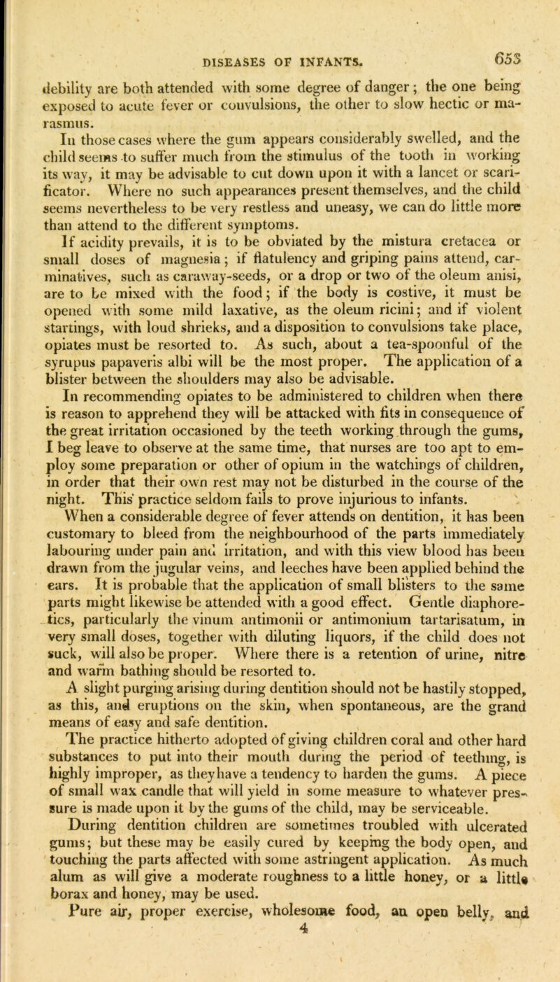 debility are both attended with some degree of danger ; the one being exposed to acute fever or convulsions, the other to slow hectic or ma- rasmus. In those cases where the gum appears considerably swelled, and the child seems to suffer much from the stimulus of the tooth in working its way, it may be advisable to cut down upon it with a lancet or scari- ficator. Where no such appearances present themselves, and the child seems nevertheless to be very restless and uneasy, we can do little more than attend to the different symptoms. If acidity prevails, it is to be obviated by the mistura cretacea or small doses of magnesia; if flatulency and griping pains attend, car- minatives, such as caraway-seeds, or a drop or two of the oleum anisi, are to be mixed with the food; if the body is costive, it must be opened with some mild laxative, as the oleum ricini; and if violent startings, with loud shrieks, and a disposition to convulsions take place, opiates must be resorted to. As such, about a tea-spoonful of the syrupus papaveris albi will be the most proper. The application of a blister between the shoulders may also be advisable. In recommending opiates to be administered to children when there is reason to apprehend they will be attacked with fits in consequence of the great irritation occasioned by the teeth working through the gums, I beg leave to observe at the same time, that nurses are too apt to em- ploy some preparation or other of opium in the watchings of children, in order that their own rest may not be disturbed in the course of the night. This practice seldom fails to prove injurious to infants. When a considerable degree of fever attends on dentition, it has been customary to bleed from the neighbourhood of the parts immediately labouring under pain and irritation, and with this view blood has been drawn from the jugular veins, and leeches have been applied behind the ears. It is probable that the application of small blisters to the same parts might likewise be attended with a good effect. Gentle diaphore- tics, particularly the vinum antimonii or antimonium tartarisatum, in very small doses, together with diluting liquors, if the child does not suck, will also be proper. Where there is a retention of urine, nitre and warm bathing should be resorted to. A slight purging arising during dentition should not be hastily stopped, as this, and eruptions on the skin, when spontaneous, are the grand means of easy and safe dentition. The practice hitherto adopted of giving children coral and other hard substances to put into their mouth during the period of teething, is highly improper, as they have a tendency to harden the gums. A piece of small wax candle that will yield in some measure to whatever pres- sure is made upon it by the gums of the child, may be serviceable. During dentition children are sometimes troubled with ulcerated gums; but these may be easily cured by keeping the body open, and touching the parts affected with some astringent application. As much alum as will give a moderate roughness to a little honey, or a littU borax and honey, may be used. Pure air, proper exercise, wholesome food, an open belly, and 4