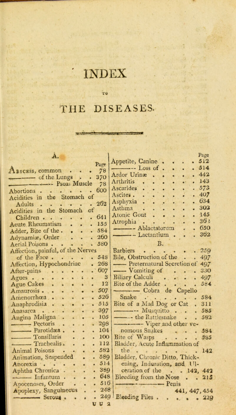 INDEX TO i THE DISEASES. *«+#*+* A. Abscess, common Pag? • . 78 of the Lungs % . 370 Psoas Muscle 78 Abortions .... • . 600 Acidities in the Stomach of Adults .... • . 262 Acidities in the Stomach of Children .... • . 641 Acute Rheumatism • . 155 Adder, Bite of the . • • . 584 Adynamiae, Order • . 260 Aerial Poisons . « . 580 Affection, painful, of the Nerves p Appetite, Canine I Loss of Ardor Urinae Ascarides Ascites . of the Face . Affection, Hypochondriac After-pains Agues Ague Cakes • . . Amaurosis .... Amenorrhoea • Anaphrodisia . . • Anasarca .... Angina Maligna — Pectoris . Parotidaea . . . Tonsillaris . Trachealis * Animal Poisons Animation, Suspended Anorexia .... Aphtha Chronica . — Infantum . Apocenoses, Order Apoplexy, Sanguineous «— Serous • 543 268 607 3 12 507 526 515 397 1Q5 299 104 100 112 592 Asthma Atonic Gout Atrophia . Ablactatorum Lactantium . B. Barbiers .... Bile, Obstruction of the Page 512 514 442 143 573 407 634 302 145 36 i 650 362 2 59 4 97 Preternatural Secretion of 497 Vomiting of ... 330 Biliary Calculi . . . . 407 Bite of the Adder . . . . 584 Cobra de Capello Snake 584 Bite of a Mad Dog or Cat . 311 — Musquitto . . . 585 the Rattlesnake . . 582 Viper and other ve- nomous 3nakes „ . . 384 Bite of Wasps . . . .585 Bladder, Acute Inflammation of the ....... 142 589 I Bladder, Chronic Ditto, Thick- 514 ening. Induration, and IU- 389| cerationof the . . 142, 442 648 j Bleeding from the Nose • .215 516 | - — Penis 248 441, 447,454 249 Bleeding Piles . . # 22g U 2