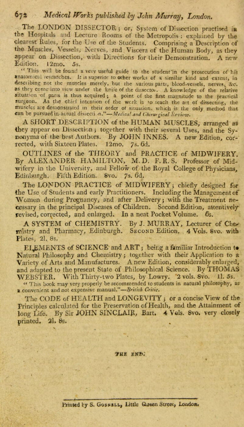 The LONDON DISSECTOR; or. System of Dissection practised m the Hospitals and Lecture Rooms of the Metropolis : explained by the clearest Rules, for the Use of the Students. Comprising a Description of the Muscles, Vessels, Nerves, and Viscera of the Human Body, as they appear on Dissection,- with Directions for their Demonstration. A new Edition. l2mo. 5s. <£ fins will be foun:l a vov useful guide to the student'in the prosecution of his anatomical researches. It is supeiio’ to other works of a similar kind and extent, in describing not the muscles merely, but the various parts, blood-vessels, nerves* Sic. as they come into view under the kniie of the dissectoi. A knowledge of the relative situation of pans is thus acquired ; a point of the first magnitude to the practical surgeon. As the chief intention of the werk is to teach the art of dissecting, the muscles are demonstrated in their order of situation, which is the only mechod that can be pursued in-actual dissecti n.”—Medic*! and Chtrurgical tie-view. A SHORT DESCRIPTION of the HUMAN MUSCLES, arranged as they appear on Dissection ; together with their several Uses, and the Sy- nonyma of the best Authors. By JOHN INNES. A new Edition, cor- rected, with Sixteen Plates. 12mo. 7s. 6d. OUTLINES of the THEORY and PRACTICE of MIDWIFERY. By ALEXANDER HAMILTON^ M, D. F. R. S. Professor of Mid- wifery in the University, and Fellow of the Royal College of Physicians, Edinburgh. Fifth Edition. 8vo. 7s- 6d. The LONDON PRACTICE of MIDWIFERY; chiefly designed for the Use of Students and early Practitioners. Including the Management of Women during Pregnancy, and after Delivery; with the Treatment ne- cessary in the principal Diseases of Children. Second Edition, attentively' revised, corrected, and enlarged. In a neat Pocket Volume. 65. A SYSTEM of CHEMISTRY. By J. MURRAY, Lecturer of Che» mistry and Pharmacy, Edinburgh. Second Edition. 4 Vols. 8vo. with Plates, 21. 8s. El J^MENTS of SCIENCE' and ART; being a familiar Introduction t# Natural Philosophy and Chemistry; together with their Application to a Variety of Arts and Manufactures. A new Edition, considerably enlarged, and adapted to the present State of Philosophical Science. By THOMAS WEBSTER. With Thirty-two Plates, by Lowry. 2 vols. 8vo. ll. 5s. « This book may very properly be recommended to students in natural philosophy, as a convenient and not expensive manual.”—British Critic. The CODE of HEALTH and LONGEVITY; or a concise View of the Principles calculated for the Preservation of Health, and the Attainment of long Life. By Sir JOHN SINCLAIR, Bart. 4 Vols. 8vo. very closely printed. 2l* 8s. - the end; ■■—1 ■■ ■■ ■ ■1 ^ * - 1,11 — Printed by S. Gosnbll, Little Qasen Street, London. \ \ ' \ I