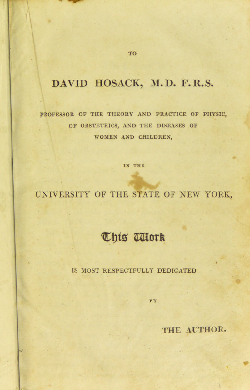 TO DAVID HOSACK, M.D. F.R.S. PROFESSOR OF THE THEORY AND PRACTICE OF PHYSIC, OF OBSTETRICS, AND THE DISEASES OF WOMEN AND CHILDREN, . 4 IN THE UNIVERSITY OF THE STATE OF NEW YORK, Cins KUorft IS MOST RESPECTFULLY DEDICATED BY THE AUTHOR.