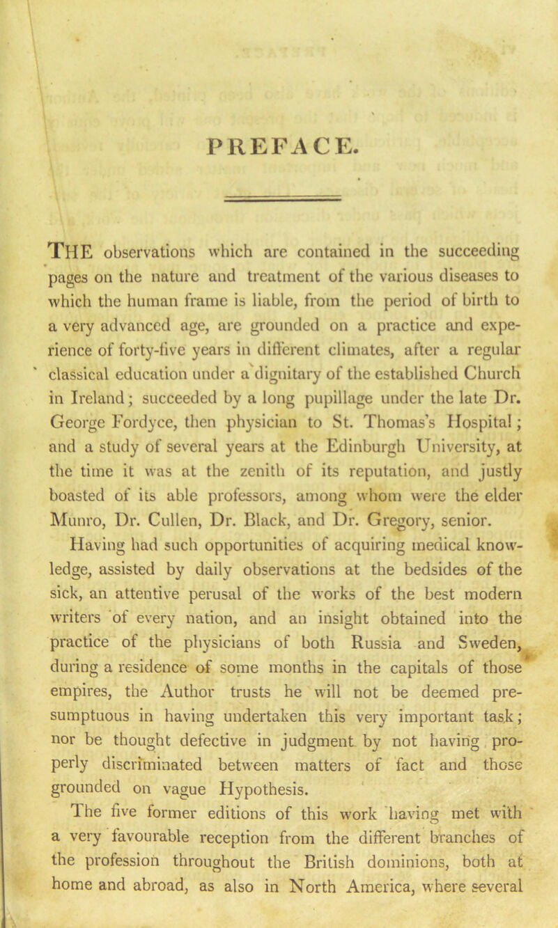 PREFACE. THE observations which are contained in the succeeding pages on the nature and treatment of the various diseases to which the human frame is liable, from the period of birth to a very advanced age, are grounded on a practice and expe- rience of forty-live years in different climates, after a regular classical education under a'dignitary of the established Church in Ireland; succeeded by a long pupillage under the late Dr. George Fordyce, then physician to St. Thomas’s Hospital; and a study of several years at the Edinburgh University, at the time it was at the zenith of its reputation, and justly boasted of its able professors, among whom were the elder Munro, Dr. Cullen, Dr. Black, and Dr. Gregory, senior. Having had such opportunities of acquiring medical know- ledge, assisted by daily observations at the bedsides of the sick, an attentive perusal of the works of the best modern writers of every nation, and an insight obtained into the practice of the physicians of both Russia and Sweden, during a residence of some months in the capitals of those empires, the Author trusts he will not be deemed pre- sumptuous in having undertaken this very important task; nor be thought defective in judgment by not having pro- perly discriminated between matters of fact and those grounded on vague Hypothesis. The five former editions of this work having met with a very favourable reception from the different branches of the profession throughout the British dominions, both at home and abroad, as also in North America, where several