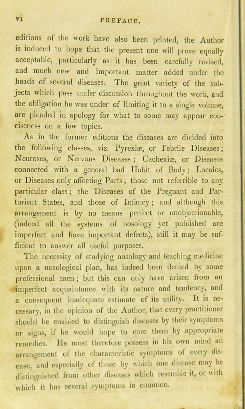 editions of the work have also been printed, the Author is induced to hope that the present one will prove equally acceptable, particularly as it has been carefully revised, and much new and important matter added under the heads of several diseases. The great variety of the sub- jects which pass under discussion throughout the work, and the obligation he was under of limiting it to a single volume, are pleaded in apology for what to some may appear con- ciseness on a few topics. As in the former editions the diseases are divided into the following classes, viz. Pyrexia^, or Febrile Diseases; Neuroses, or Nervous Diseases ; Cachexiae, or Diseases connected with a general bad Habit of Body; Locales, or Diseases only affecting Parts; those not referrible to any particular class; the Diseases of the Pregnant and Par- turient States, and those of Infancy; and although this arrangement is by no means perfect or unobjectionable, (indeed all the systems of nosology yet published are imperfect and have important defects), still it may be suf- ficient to answer all useful purposes. The necessity of studying nosology and teaching medicine upon a nosological plan, has indeed been denied by some professional men ; but this can only have arisen from an imperfect acquaintance with its nature and tendency, and a consequent inadequate estimate of its utility. It is ne- cessary, in the opinion of the Author, that every practitioner should be enabled to distinguish diseases by their symptoms or signs, if lie would hope to cure them by appropriate remedies. He must therefore possess in his own mind an arrangement of the characteristic symptoms ot every dis- ease, and especially of those by which one disease may lie distinguished from other diseases which resemble it, or with which it has several symptoms in common.