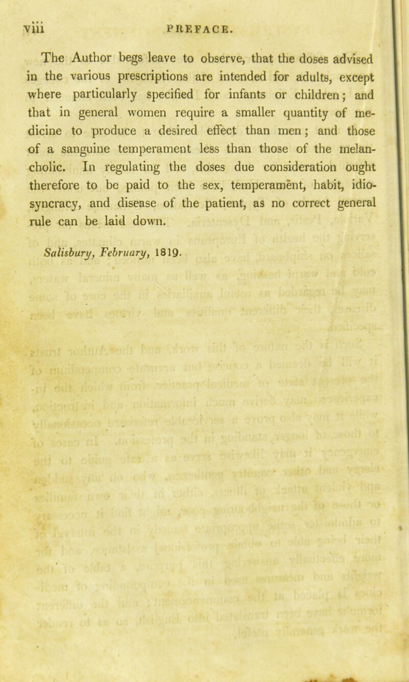 The Author begs leave to observe, that the doses advised in the various prescriptions are intended for adults, except where particularly specified for infants or children; and that in general women require a smaller quantity of me- dicine to produce a desired effect than men; and those of a sanguine temperament less than those of the melan- cholic. In regulating the doses due consideration ought therefore to be paid to the sex, temperament, habit, idio- syncracy, and disease of the patient, as no correct general rule can be laid down. Salisbury, February, 1819.