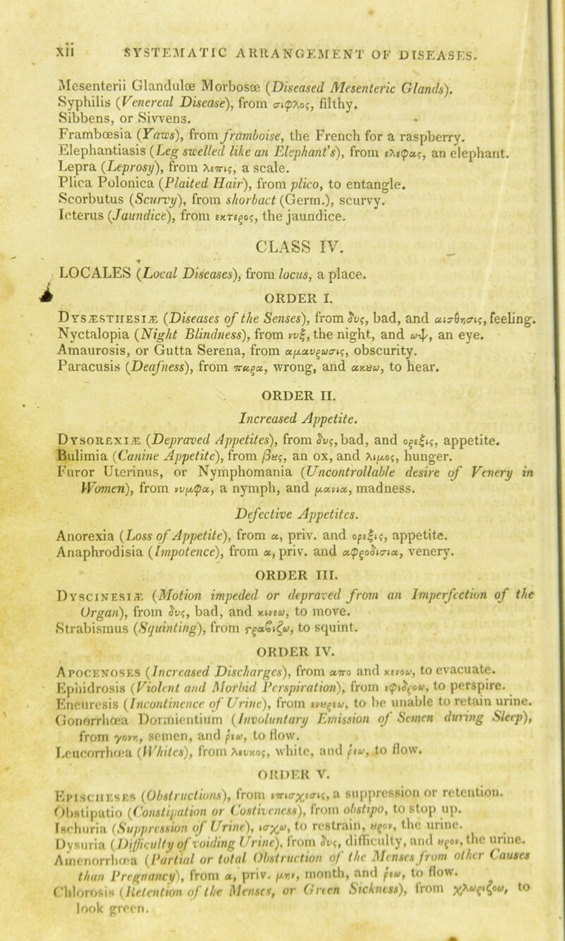 Mesenterii Glandulce Morbosoe (Diseased Mesenteric Glands). Syphilis (Venereal Disease), from a-ipXo?, filthy. Sibbens, or Siwens. Framboesia (Yaws), from framboise, the French for a raspberry. Elephantiasis (Leg swelled like an Elephant’s), from tM(pctc, an elephant. Lepra (Leprosy), from Xetti?, a scale. Plica Polonica (Plaited Hair), from plico, to entangle. Scorbutus (Scurry), from sliorbact (Germ.), scurvy. Icterus (Jaundice), from ey.Te^o^, the jaundice. CLASS IV. * LOCALES (Local Diseases), from locus, a place. A ORDER I. D ys.estiiesi;e (Diseases of the Senses), from $vs, bad, and feeling. Nyctalopia (Night Blindness), from n>|, the night, and u-^, an eye. Amaurosis, or Gutta Serena, from apciv^ua-^, obscurity. Paracusis (Deafness), from iru^a, wrong, and ciy.au, to hear. ORDER II. Increased Appetite. Dysorexi.e (Depraved Appetites), from ^bad, and appetite. Bulimia (Canine Appetite), from /3u<;, an ox, and hunger. Furor Uterinus, or Nymphomania (Uncontrollable desire of Venery in Women), from wp.<pa, a nymph, and poena., madness. Defective Appetites. Anorexia (Loss of Appetite), from a, priv. and opfi?, appetite. Anaphrodisia (impotence), from a, priv. and apgoiWia, venery. ORDER III. Dyscinesi/T. (Motion impeded or depraved from an Imperfection of the Organ), from Svs, bad, and y.neu, to move. Strabismus (Squinting), from rgaG^u, to squint. ORDER IV. Apocenoses (Increased Discharges), from awo and xivou, to evacuate. Kphidrosis (Violent and Morbid Perspiration), from ttptfou, to perspire. Eneuresis (Incontinence of Urine), from impu, to be unable to retain urine. Gonorrhoea Dormientium (Involuntary Emission of Semen during Sleep), from yotn, semen, and pu, to How. Leucorrhoea (Whites), from Xivxof, white, and pu, to flow. ORDER V. Episciibses (Obstructions), from a suppression or retention. Obstipatio (Constipation or Costivcncu), from obstipo, to stop up. Ischuria (Suppression of Urine), oryu, to restrain, I he urine. Oysuria (Difficulty of voiding Urine), from h><, difficulty, and «foi-,(hc urine. Ainenorrhcea (Partial or total Obstruction of the Menses from other Causes than Pregnancy), from a, priv. pm, month, and pu, to flow. Chlorosis (Ile.lcntion of the. Menses, or Green Sickness), from yju^epu, to look green.