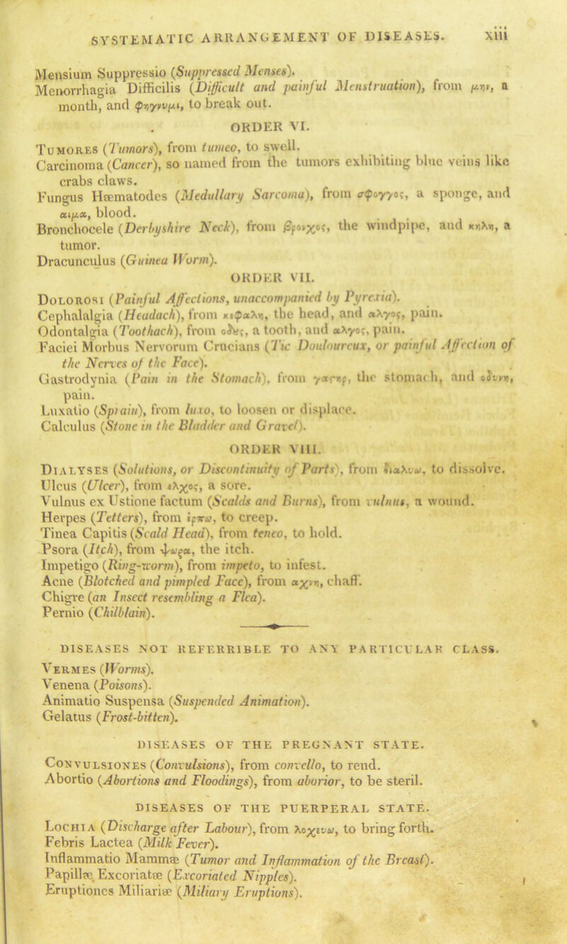 Mensium Suppressio {Suppressed Menses). Menorrhagia Difficilis (Difficult and painful Menstruation), from p-w, a month, and Qr,y>vpi, to break out. ORDER VI. Tumores ('I'amors), from tunieo, to swell. Carcinoma (Cancer), so named from the tumors exhibiting blue veins like crabs claws. Fungus Heematodes (Medullary Sarcoma), from <rQt,yy°<, a sponge, and aip«, blood. . t Bronchocele (Derbyshire Neck), trom /3f®>xcG the windpipe, and kkXti, a tumor. Dracunculus (Guinea II arm). ORDER VII. Dolorosi (Painful Affections, unaccompanied by Pyre.ua). Cephalalgia (Heudach), from xip«x*i, the head, and *\yof, pain. Odontalgia (Toot hack), from oJe;, a tooth, and «Xyo?, pain. Faciei Morbus Nervorum Crucians (Tic Douloureux, or painful Affection of the Nerves of the Face). Gastrodynia (Pain in the Stomach), from yamp, the stomac h, and pain. Luxatio (Spiain), from lino, to loosen or displace. Calculus (Stone in the Bladder and Grave/). ORDER Mil. DiALYSES (Solutions, or Discontinuity of Parts), from SiaXvu, to dissolve. Ulcus (Ulcer), from a sore. Vulnus ex Ustione factum (Scalds and Burns), from vulnus, a wound. Herpes (Tetters), from ip«r<>, to creep. Tinea Capitis (Scald Head), from teneo, to hold. Psora (Itch), from 4^*! the itch. Impetigo (Ring-uonn), from impeto, to infest. Acne (Blotched and pimpled Face), from chaff. Chigre (an Insect resembling a Flea). Pernio (Chilblain). DISEASES NOT REFERR1BLE TO ANY PARTICV LAK CLASS. Vermes (Worms). Venena (Poisons). Animatio Suspensa (Suspended Animation). Gelatus (Frost-bitten). DISEASES OP THE PREGNANT STATE. Convulsiones (Convulsions), from convcllo, to rend. Abortio (Abortions and Floodings), from uborior, to be steril. DISEASES OP THE PUERPERAL STATE. Lochia (Discharge after Labour), from Ao xivu, t0 bring forth. Febris Lactea (Milk Fever). Inflammatio Mamma; (Tumor and Inflammation oj the Breast). Papilla;. Excoriatse (Excoriated Nipples). Eruptioncs Miliarise (Milian/ Eruptions).