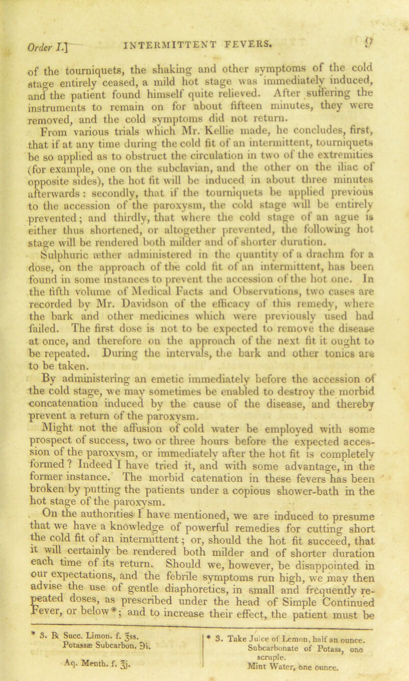 of the tourniquets, the shaking and other symptoms of the cold stage entirely ceased, a mild hot stage was immediately induced, ancTthe patient found himself quite relieved. After suffering the instruments to remain on for about fifteen minutes, they were removed, and the cold symptoms did not return. From various trials which Mr. Kellie made, he concludes, first, that if at any time during the cold fit of an intermittent, tourniquets be so applied as to obstruct the circulation in two ol the extremities (for example, one on the subclavian, and the other on the iliac ol opposite sides), the hot fit will be induced in about three minutes afterwards : secondly, that if the tourniquets be applied previous to the accession of the paroxysm, the cold stage will be entirely prevented; and thirdly, that where the cold stage of an ague is either thus shortened, or altogether prevented, the following hot stage will be rendered both milder and of shorter durution. Sulphuric mther administered in the quuntitv of a drachm for a dose, on the approach of tire cold fit of an intermittent, has been found in some instances to prevent the accession of the hot one. In the fifth volume of Medical Facts and Observations, two cases are recorded by Mr. Davidson of the efficacy of this remedy, where the bark and other medicines which were previously used had failed. The first dose is not to be expected to remove the disease at once, and therefore on the approach of the next fit it ought to be repeated. During the intervals, the bark and other tonics are to be taken. By administering an emetic immediately before the accession of the cold stage, we may sometimes be enabled to destroy the morbid concatenation induced by the cause of the disease, and thereby prevent a return of the paroxysm. Might not the affusion of cold water be employed with some prospect of success, two or three hours before the expected acces- sion of the paroxysm, or immediately after the hot fit is completely formed ? Indeed I have tried it, and with some advantage, in the former instance. The morbid catenation in these fevers has been broken by putting the patients under a copious shower-bath in the hot stage of the paroxysm. On the authorities I have mentioned, we are induced to presume that we have a knowledge of powerful remedies for cutting short the cold fit of an intermittent; or, should the hot fit succeed, that ^ • certaml7 ^e rendered both milder and of shorter duration each time of its return. Should wre, however, be disappointed in oui expectations, and the febrile symptoms run high, we may then advise the use of gentle diaphoretics, in small and frequently re- peated doses, as prescribed under the head of Simple Continued Fever, or below * ■ and to increase their effect, the patient must be * 3. R Succ. Limon. f. ^ss. Potass® Subcarbon. 9i. Aq. Menth. f. Jj. * 3. Take Juice of Lemon, half an ounce. Subcarbonate of Potass, ono scruple. Mint Water, one ounce.