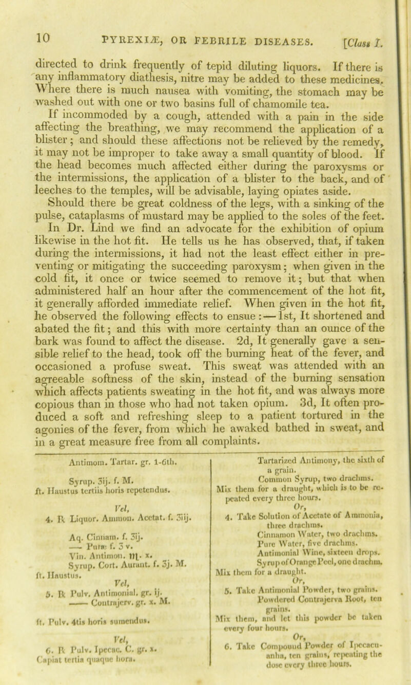 [Class I. directed to drink frequently of tepid diluting liquors. If there is any inflammatory diathesis, nitre may be added to these medicines. Where there is much nausea with vomiting, the stomach may be washed out with one or two basins full of chamomile tea. If incommoded by a cough, attended with a pain in the side affecting the breathing, wre may recommend the application of a blister; and should these affections not be relieved by the remedy, it may not be improper to take away a small quantity of blood. If the head becomes much affected either during the paroxysms or the intermissions, the application of a blister to the back, and of leeches to the temples, will be advisable, laying opiates aside. Should there be great coldness of the legs, with a sinking of the pulse, cataplasms of mustard may be applied to the soles of the feet. In Dr. Lind we find an advocate for the exhibition of opium likewise in the hot fit. He tells us he has observed, that, if taken during the intermissions, it had not the least effect either in pre- venting or mitigating the succeeding paroxysm; when given in the cold fit, it once or twice seemed to remove it; but that when administered half an hour after the commencement of the hot fit, it generally afforded immediate relief. When given in the hot fit, he observed the following effects to ensue: — 1st, It shortened and abated the fit; and this with more certainty than an ounce of the bark was found to affect the disease. 2d, It generally gave a sen- sible relief to the head, took off the burning heat of the fever, and occasioned a profuse sweat. This sweat was attended with an agreeable softness of the skin, instead of the burning sensation which affects patients sweating in the hot fit, and was always more copious than in those who had not taken opium. 3d, It often pro- duced a soft and refreshing sleep to a patient tortured in the agonies of the fever, from which he awaked bathed in sweat, and in a great measure free from all complaints. Turtarizcd Antimony, the sixth of a grain. Common Syrup, two drachms. Mix them for a draught, which is to be re- peated every three hours. Or, 4. Tale Solution of Acetate of Ammonia, three drachms. Cinnamon Water, two drachms. Pure Water, five drachms. Antiinonia) Wine, sixteen drops. Syrup of Orange Peel, one drachm. Mix them for a draught. Or, 5. Take Antimonial Powder, two grains. Powdered Coutrajcrva Root, ten grains. Mix them, and let this powder be taken every four hours. Or, 6. Take Compound Powder of I|>ccacu- anhn, ten grains, repeating the dose every three hours. Antimom. Tartar, gr. 1-Gth. Syrup. 3ij. f. M. ft. Haustus tertiis horis repetendus. Vel, 4. R Liquor. Ammon. Acctat. f. 3iij. Aq. Cinnatn. f. 3ij. — Pota: f. 3 v. Vin. Antimon. x. Syrup. Cort. Aurant. f. 3j. M. ft. Haustus. Vel, 5. R Pulv. Antimonial. gr. ij. Contrajcrv. gr. x. M. ft. Pulv. 4tis horis suraendus. Vel, C. P. Pulv. Ipecac. C. gr. x. Capiat tertia quaque bora.