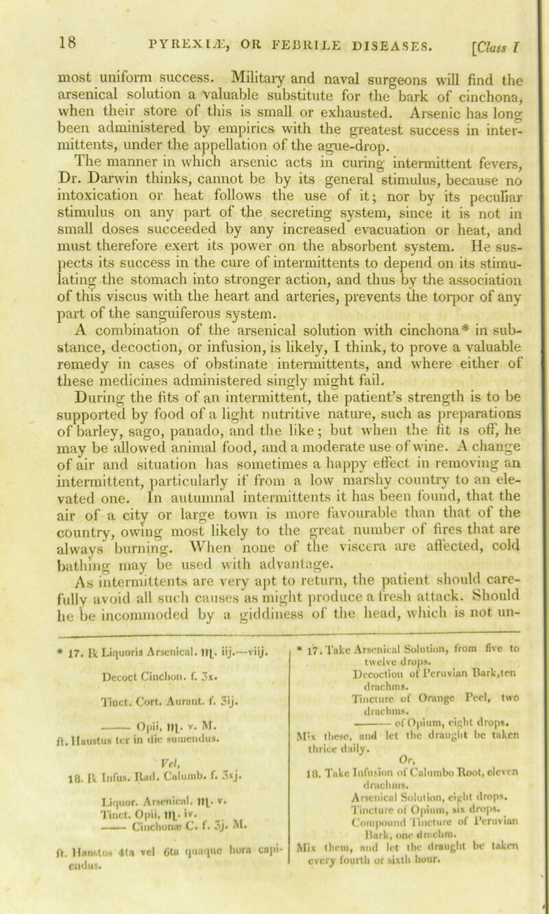 most uniform success. Military and naval surgeons will find the arsenical solution a valuable substitute for the bark of cinchona, when their store of this is small or exhausted. Arsenic has long been administered by empirics with the greatest success in inter- mittents, under the appellation of the ague-drop. The manner in which arsenic acts in curing intermittent fevers, Dr. Darwin thinks, cannot be by its general stimulus, because no intoxication or heat follows the use of it; nor by its peculiar stimulus on any part of the secreting system, since it is not in small doses succeeded by any increased evacuation or heat, and must therefore exert its power on the absorbent system. He sus- pects its success in the cure of intermittents to depend on its stimu- lating the stomach into stronger action, and thus by the association of this viscus with the heart and arteries, prevents the torpor of any part of the sanguiferous system. A combination of the arsenical solution with cinchona* in sub- stance, decoction, or infusion, is likely, I think, to prove a valuable remedy in cases of obstinate intermittents, and where either of these medicines administered singly might fail. During the fits of an intermittent, the patient’s strength is to be supported by food of a light nutritive nature, such as preparations of barley, sago, panado, and the like; but when the fit is off', he may be allowed animal food, and a moderate use of wine. A change of air and situation has sometimes a happy effect in removing an intermittent, particularly if from a low marshy country to an ele- vated one. In autumnal intermittents it has been found, that the air of a city or large town is more favourable than that of the country, owing most likely to the great number of fires that are always burning. When none of the viscera are affected, cold bathing may be used with advantage. As intermittents are very apt to return, the patient should care- fully avoid all such causes as might produce a fresh attack. Should he be incommoded by a giddiness of the head, which is not un- * 17. Ik Liquoris Arsenical. tip iij.—viij. Dccoct Cindion. f. 3x. Tinct. Cort. Aurnnt. f. 3ij. Opii, Up v. M. ft. IIuu»tu» ler in <!i<: auiucndus. Vcl, 18. Ik Infus. Rad. Calurab. f. 3xj. Liquor. Arsenical, up v- Tinct. Opii, lip i»> —— Cinchona C. (• 3j- ft. HauUtw 4tn vcl 6tu quaquo hora enpi end us. * 17. Take Arsenical Solution, lrora five to twelve drops. Decoction of Peruvian Bark,ten drachms. Tincture of Orange Peel, two drncluns. of Opium, eight drops. Mix these, and let the draught be taken thrice daily. Or, 10. Take Infusion of Calumbo Root, eleven drachms. Arsenical Solution, eight drops. Tincture ot Opium, six drops. Compound I incline of Peruvian Bark, one drnclim. Mix lltetn, and let the draught be taken every fourth or sixth hour.