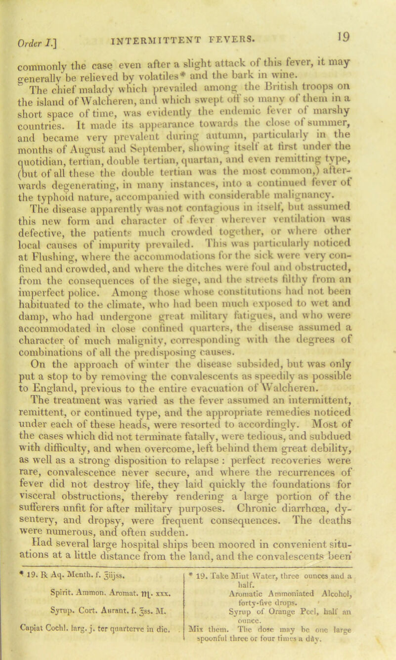 commonly the case even after a slight attack of this lever, it may generally be relieved by volatiles* and the bark in wine. The chief malady which prevailed among the British troops on the island of Walcheren, and which swept oil so many ol them in a short space of time, was evidently the endemic fever of marshy countries. It made its appearance towaids the close ol summt r, and became very prevalent during autumn, particularly in the months of August and September, showing itselt at first under the quotidian, tertian, double tertian, quartan, and even remitting type, (but of all these the double tertian was the most common,) after- wards degenerating, in many instances, into a continued lever ot the typhoid nature, accompanied with considerable malignancy. The disease apparently was not contagious in itself, but assumed this new form and character of fever wherever ventilation was defective, the patients much crowded together, or where other local causes of impurity prevailed. 1 his was particularly noticed at Flushing, where the accommodations for the sick were very con- fined and crowded, and where the ditches w ere toul and obstructed, from the consequences of the siege, and the streets filthy Irom an imperfect police. Among those w hose constitutions had not been habituated to the climate, who had been much exposed to wet and damp, who had undergone great military fatigues, and w ho were accommodated in close confined quarters, the disease assumed a character of much malignity, corresponding with the degrees of combinations of all the predisposing causes. On the approach of winter the disease subsided, but was only put a stop to by removing the convalescents as speedily as possible to England, previous to the entire evacuation of Walcheren. The treatment was varied as the fever assumed an intermittent, remittent, or continued tvpe, and the appropriate remedies noticed under each of these, heads, were resorted to accordingly. Most of the cases which did not terminate fatally, were tedious, and subdued with difficulty, and when overcome, left behind them great debility, as well as a strong disposition to relapse : perfect recoveries were rare, convalescence never secure, and where the recurrences of fever did not destroy life, they laid quickly the foundations for visceral obstructions, thereby rendering a large portion of the sufferers unfit for after military purposes. Chronic diarrhoea, dy- sentery, and dropsy, were frequent consequences. The deaths were numerous, and often sudden. Had several large hospital ships been moored in convenient situ- ations at a little distance from the land, and the convalescents been * 19. R Aq. Mcnth. 1'. Jijss. Spirit. Ammon. Aromat. np xxx. Syrup. Cort. Aurant. f. ^ss. M. Capiat Cochl. Inrg. j. ter quarterve in die. * 19. Take Miut Water, three ounces and a half. Aromatic Ammoniated Alcohol, forty-five drops. Syrup of Orange Peel, half an ounce. Mix them. The dose may be one large spoonful three or four times a dflv.