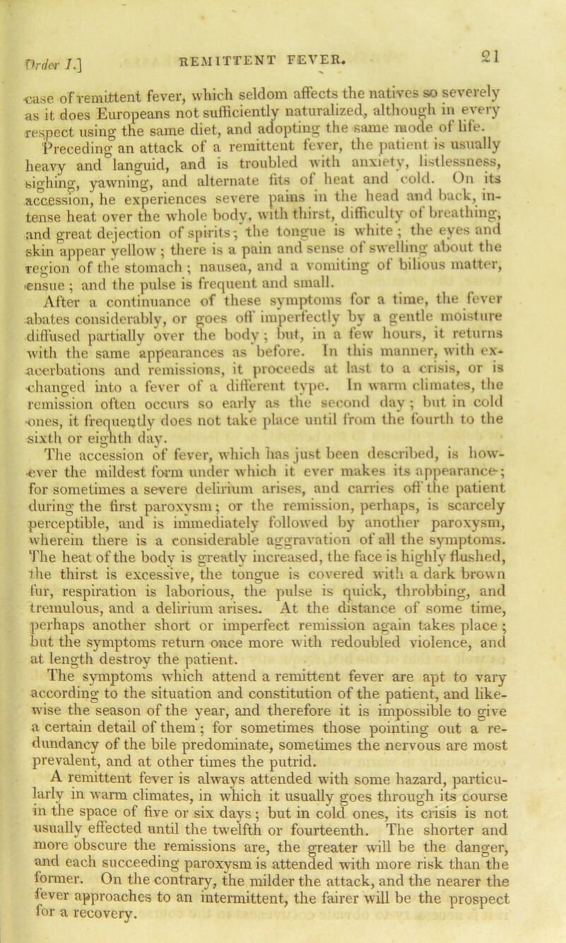 •case of remittent fever, which seldom affects the natives so severely as it does Europeans not sufficiently naturalized, although in every respect using the same diet, and adopting the same mode of life. Preceding an attack of a remittent fever, the patient is usually heavy and languid, and is troubled with anxiety, listles»ness, sighing, yawning, and alternate fits of heat and cold. On its accession, he experiences severe pains in the head and back, in- tense heat over the whole body, with thirst, difficulty of breathing, and great dejection of spirits*/ the tongue is white; the eyes and skin appear yellow ; there is a pain and sense of swelling about the region of the stomach ; nausea, and a vomiting ot bilious matter, icnsue ; and the pulse is frequent and small. After a continuance of these symptoms for a time, the fever abates considerably, or goes off imperfectly by a gentle moisture diffused partially over the body ; but, in a tew hours, it returns with the same appearances as before. In this manner, with ex- acerbations and remissions, it proceeds at last to a crisis, or is changed into a fever of a different type. In warm climates, the remission often occurs so early as the second day ; but in cold •ones, it frequently does not take place until from the fourth to the sixth or eighth day. The accession of fever, which lias just been described, is how- ever the mildest form under which it ever makes its appearance; for sometimes a severe delirium arises, and carries off the patient during the first paroxysm; or the remission, perhaps, is scarcely perceptible, and is immediately followed by another paroxysm, wherein there is a considerable aggravation of all the symptoms. The heat of the body is greatly increased, the face is highly flushed, the thirst is excessive, the tongue is covered with a dark brow n fur, respiration is laborious, the pulse is quick, throbbing, and tremulous, and a delirium arises. At the distance of some time, perhaps another short or imperfect remission again takes place ; but the symptoms return once more with redoubled violence, and at length destroy the patient. The symptoms which attend a remittent fever are apt to vary according to the situation and constitution of the patient, and like- wise the season of the year, and therefore it is impossible to give a certain detail of them; for sometimes those pointing out a re- dundancy of the bile predominate, sometimes the nervous are most prevalent, and at other times the putrid. A remittent fever is always attended with some hazard, particu- larly in warm climates, in which it usually goes through its course in the space of five or six days; but in cold ones, its crisis is not usually effected until the twelfth or fourteenth. The shorter and more obscure the remissions are, the greater will be the danger, and each succeeding paroxysm is attended with more risk than the former. On the contrary, the milder the attack, and the nearer the fever approaches to an intermittent, the fairer will be the prospect for a recovery.