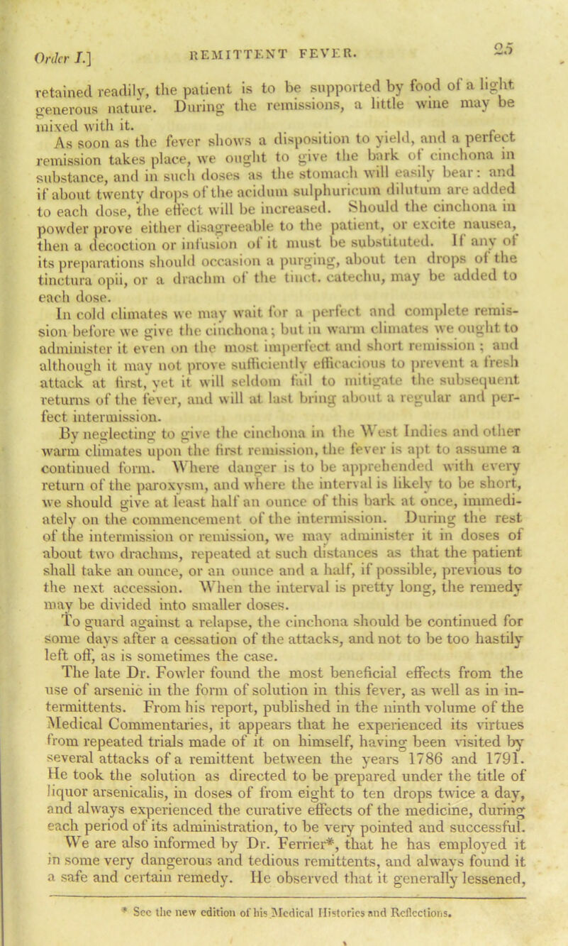 retained readily, the patient is to be supported by food of a light generous nature. During the remissions, a little wine may be mixed with it. ... . c As soon as the fever shows a disposition to yield, and a perfect remission takes place, we ought to give the bark of cinchona in substance, and in such doses as the stomach will easily bear: and if about twenty drops of the aciduin sulphuncum dilutum aie added to each dose, the effect will be increased. Should the cinchona in powder prove either disagreeable to the patient, or excite nausea, then a decoction or infusion of it must be substituted. II an\ ol its preparations should occasion a purging, about ten drops of the tinctura opii, or a drachm of the tiuct. catechu, may be added to each dose. In cold climates we may wait for a perfect and complete remis- sion before we give the cinchona; but in warm climates we ought to administer it even on the most imperfect and short remission ; and although it may not prove sufficiently efficacious to prevent a 1 resh attack at first, yet it will seldom fail to mitigate the subsequent returns of the fever, and will at last bring about a regular and per- fect intermission. Bv neglecting to give the cinchona in the \\ est Indies and other warm climates upon the first remission, the fever is apt to assume a continued form. here danger is to be apprehended with every return of the paroxysm, and where the interval is likely to be short, we should give at least half an ounce of this bark at once, immedi- ately on the commencement of the intermission. During the rest, of the intermission or remission, we may administer it in doses of about two drachms, repeated at such distances as that the patient shall take an ounce, or an ounce and a half, if possible, previous to the next accession. When the interval is pretty long, the remedy may be divided into smaller doses. To guard against a relapse, the cinchona should be continued for some days after a cessation of the attacks, and not to be too hastily left off, as is sometimes the case. The late Dr. Fowler found the most beneficial effects from the use of arsenic in the form of solution in this fever, as well as in in- termittents. From his report, published in the ninth volume of the Medical Commentaries, it appears that he experienced its virtues from repeated trials made of it on himself, having been visited by several attacks of a remittent between the years 1786 and 1791. He took the solution as directed to be prepared under the title of liquor arsenicalis, in doses of from eight to ten drops twice a day, and always experienced the curative effects of the medicine, during each period of its administration, to be very pointed and successful. We are also informed by Dr. Ferrier*, that he has employed it in some very dangerous and tedious remittents, and always found it a safe and certain remedy. He observed that it generally lessened, * See the new edition of his Medical Histories and Reflections.