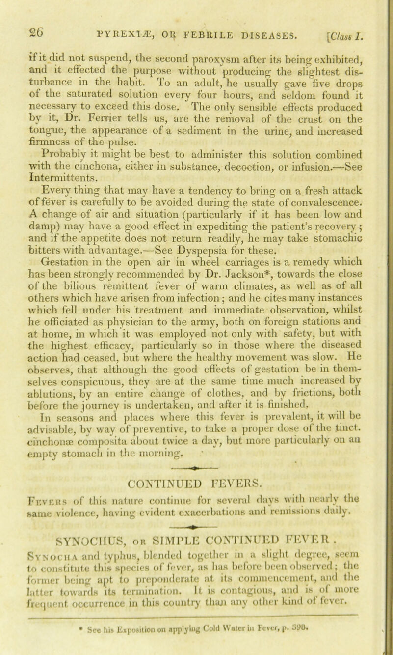 if it did not suspend, the second paroxysm after its being exhibited, and it effected the purpose without producing the slightest dis- turbance in the habit. To an adult, he usually gave five drops of the saturated solution every four hours, and seldom found it necessary to exceed this dose. The only sensible effects produced by it, Dr. Perrier tells us, are the removal of the crust on the tongue, the appearance of a sediment in the urine, and increased firmness of the pulse. Probably it might be best to administer this solution combined with the cinchona, either in substance, decoction, or infusion.—See Intermittents. Every thing that may have a tendency to bring on a fresh attack of fever is carefully to be avoided during the state of convalescence. A change of air and situation (particularly if it has been low and damp) may have a good effect in expediting the patient’s recovery; and if the appetite does not return readily, he may take stomachic bitters with advantage.—See Dyspepsia for these. Gestation in the open air in wrheel carriages is a remedy which has been strongly recommended by Dr. Jackson*, towards the close of the bilious remittent fever of warm climates, a3 well as of all others which have arisen from infection; and he cites many instances which fell under his treatment and immediate observation, whilst he officiated as physician to the army, both on foreign stations and at home, in which it was employed not only with safety, but with the highest efficacy, particularly so in those where the diseased action had ceased, but where the healthy movement was slow. He observes, that although the good effects of gestation be in them- selves conspicuous, they are at the same time much increased by ablutions, by an entire change of clothes, and by frictions, both before the journey is undertaken, and after it is finished. In seasons and places where this fever is prevalent, it will be advisable, by way of preventive, to take a proper dose of the tinct. cinchonas composita about twice a day, but more particularly on an empty stomach in the morning. CONTINUED FEVERS. Fevers of this nature continue for several days with nearly the same violence, having evident exacerbations and remissions daily. SYNOCI1US, or SIMPLE CONTINUED FEVER. Synocha and typhus, blended together in a slight degree, seem to constitute this species of fever, as has before been observed; the former being apt to preponderate at its commencement, and the latter towards its termination. It is contagious, and is of more frequent occurrence in this country than any other kind of fever. • See Ins Exposition on applying Cold Water in Fever, p. o98.