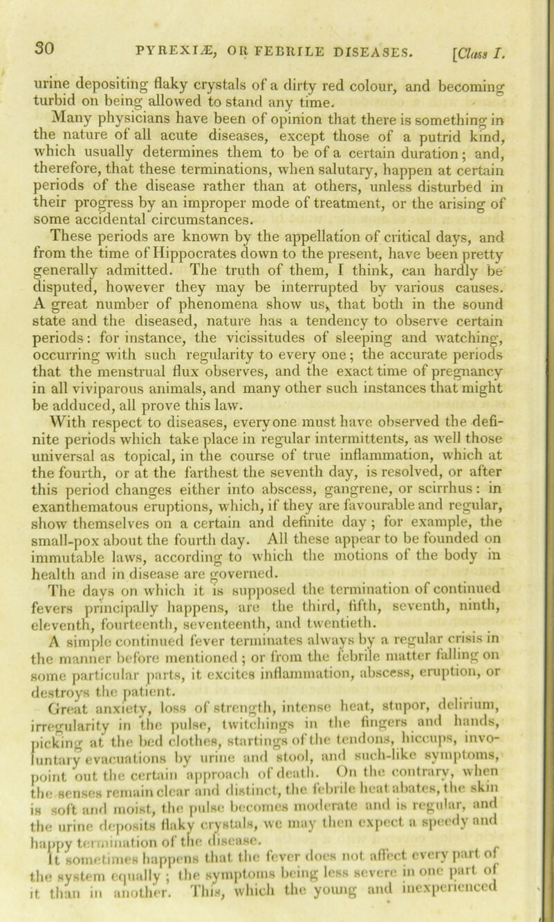 [Class I. urine depositing flaky crystals of a dirty red colour, and becoming turbid on being allowed to stand any time. Many physicians have been of opinion that there is something in the nature of all acute diseases, except those of a putrid kind, which usually determines them to be of a certain duration; and, therefore, that these terminations, when salutary, happen at certain periods of the disease rather than at others, unless disturbed in their progress by an improper mode of treatment, or the arising of some accidental circumstances. These periods are known by the appellation of critical days, and from the time of Hippocrates down to the present, have been pretty generally admitted. The truth of them, I think, can hardly be disputed, however they may be interrupted by various causes. A great number of phenomena show us* that both in the sound state and the diseased, nature has a tendency to observe certain periods: for instance, the vicissitudes of sleeping and watching, occurring with such regularity to every one; the accurate periods that the menstrual flux observes, and the exact time of pregnancy in all viviparous animals, and many other such instances that might be adduced, all prove this law. With respect to diseases, everyone must have observed the defi- nite periods which take place in regular intermittents, as well those universal as topical, in the course of true inflammation, which at the fourth, or at the farthest the seventh day, is resolved, or after this period changes either into abscess, gangrene, or scirrhus: in exanthematous eruptions, which, if they are favourable and regular, show themselves on a certain and definite day ; for example, the small-pox about the fourth day. All these appear to be founded on immutable laws, according to which the motions of the body in health and in disease are governed. The days on which it is supposed the termination of continued fevers principally happens, are the third, fifth, seventh, ninth, eleventh, fourteenth, seventeenth, and twentieth. A simple continued fever terminates always by a regular crisis in the manner before mentioned; or from the febrile matter falling on some particular parts, it excites inflammation, abscess, eruption, or destroys the patient. . . Great anxiety, loss of strength, intense heat, stupor, delirium, irregularity in the pulse, twitchings in the fingers and hands, picking at the bed clothes, startings of the tendons, hiccups, invo- luntary evacuations by urine and stool, and such-like symptoms, point out the certain approach of death. On the contrary, when the senses remain clear and distinct, the febrile heat abates, the skin is soft and moist, the pulse becomes moderate and is regular, and the urine deposits flaky crystals, we may then expect a speedy and happy termination of the disease. It sometimes happens that the fever does not affect every part of the system equally ; the symptoms being less severe in one part of it than in another. This, which the young and inexperienced