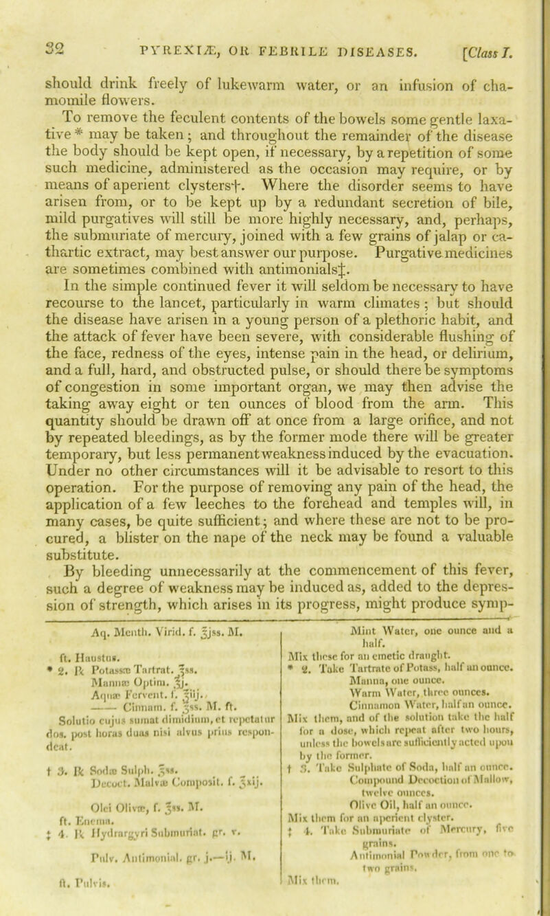 should drink freely of lukewarm water, or an infusion of cha- momile flowers. To remove the feculent contents of the bowels some gentle laxa- tive * * may be taken; and throughout the remainder of the disease the body should be kept open, if necessary, by a repetition of some such medicine, administered as the occasion may require, or by means of aperient clystersT. Where the disorder seems to have arisen from, or to be kept up by a redundant secretion of bile, mild purgatives will still be more highly necessary, and, perhaps, the submuriate of mercury, joined with a few grains of jalap or ca- thartic extract, may best answer our purpose. Purgative medicines are sometimes combined with antimonialsj. In the simple continued fever it will seldom be necessary to have recourse to the lancet, particularly in warm climates ; but should the disease have arisen in a young person of a plethoric habit, and the attack of fever have been severe, with considerable flushing of the face, redness of the eyes, intense pain in the head, or delirium, and a full, hard, and obstructed pulse, or should there be symptoms of congestion in some important organ, we may then advise the taking away eight or ten ounces of blood from the arm. This quantity should be drawn off at once from a large orifice, and not by repeated bleedings, as by the former mode there will be greater temporary, but less permanent weakness induced by the evacuation. Under no other cii’cumstances will it be advisable to resort to this operation. For the purpose of removing any pain of the head, the application of a few leeches to the forehead and temples will, in many cases, be quite sufficient; and where these are not to be pro- cured, a blister on the nape of the neck may be found a valuable substitute. By bleeding unnecessarily at the commencement of this fever, such a degree of weakness may be induced as, added to the depres- sion of strength, which arises in its progress, might produce symp- Aq. Menth. Virid. f. Jjss. M. ft. Ihiustu). • 2. I’< Potassrc Tartrat. ^ss. Manna: Optim. Jj. Aqua- Fervent, f. Jiij.. Cinnntn. f. ,ss. M. ft. Solutio cujus sumat dimidiimi.et repetatnr dos. post floras dims nisi alvus prills respon- deat. t X Ik Sodio Sulph. £s». Decoct. Malva Coroposit. f. 5x'j* Olci Oliva:, f. *«. M. ft. Enema. * 4- Ik Jlydrargyri Subimiriat. pr. v. Pulv. Autimonial. pr. j.—ij. M. ft. Ptilvis. Mint Water, one ounce and a half. Mix those for an emetic draught. * 2. Take Tartrate of Potass, half an ounce. Manna, one ounce. Warm Water, three ounces. Cinnamon Water, half an ounce. Mix them, and of the solution take the half for a dose, which repeal after two hours, unless the bowelsurc sufficiently acted upon by the former. t .*!. Take Sulphate of Soda, half an ounce. Compound Decoction of Mallow, twelve ounces. Olive Oil, half an ounce. Mix them for an njicrient clyster. } 4. Take Siibrouriate of Mercury, five grains. Antimonial Powdrr, from one to two grains, Mix tlirm.