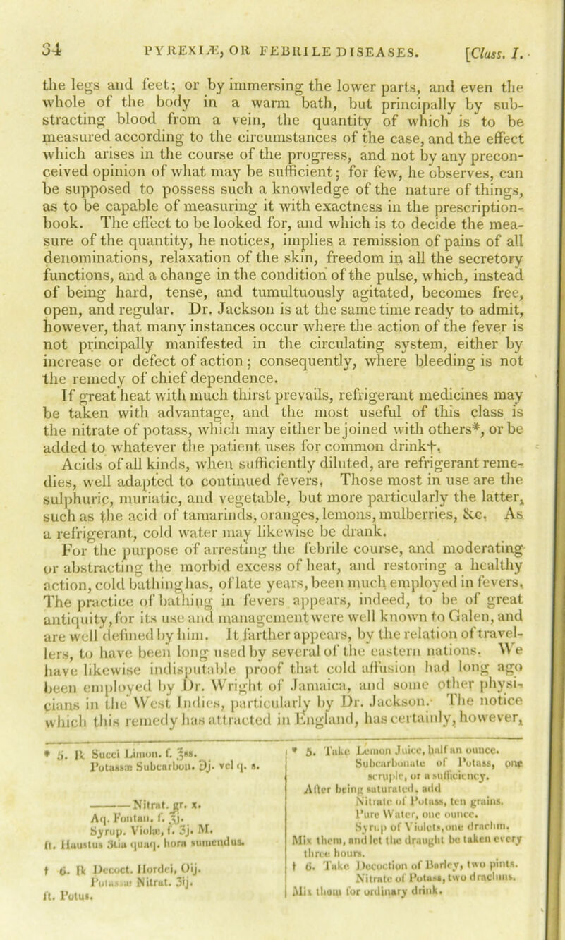 the legs and feet; or by immersing the lower parts, and even the whole of the body in a warm bath, but principally by sub- stracting blood from a vein, the quantity of which is to be measured according to the circumstances of the case, and the effect which arises in the course of the progress, and not by any precon- ceived opinion of what may be sufficient; for few, he observes, can be supposed to possess such a knowledge of the nature of things, as to be capable of measuring it with exactness in the prescription- book. The effect to be looked for, and which is to decide the mea- sure of the quantity, he notices, implies a remission of pains of all denominations, relaxation of the skin, freedom in all the secretory functions, and a change in the condition of the pulse, which, instead of being hard, tense, and tumultuously agitated, becomes free, open, and regular. Dr. Jackson is at the same time ready to admit, however, that many instances occur where the action of the fever is not principally manifested in the circulating system, either by increase or defect of action; consequently, where bleeding is not the remedy of chief dependence. If great heat with much thirst prevails, refrigerant medicines may be taken with advantage, and the most useful of this class is the nitrate of potass, which may either be joined with others*, or be added to whatever the patient uses for common drinkf. Acids of all kinds, when sufficiently diluted, are refrigerant reme- dies, well adapted to continued fevers, Those most in use are the sulphuric, muriatic, and vegetable, but more particularly the latter, such as the acid of tamarinds, oranges, lemons, mulberries, Sic. As a refrigerant, cold water may likewise be drank. For the purpose of arresting the febrile course, and moderating or abstracting the morbid excess of heat, and restoring a healthy action, cold bathinghas, of late years, been much employed in fevers, The practice of bathing in fevers appears, indeed, to be of great antiquity, for its use; and management were well known to Galen, and are well defined by him. It farther appears, bv the relation of travel- lers, to have been long used by several of the eastern nations. W e have likewise indisputable proof that cold affusion had long ago been employed by I>r. Wright, of Jamaica, and some other physi- cians in the West Indies, particularly by Dr. Jackson.- I he notice which this remedy has attracted in England, has certainly, however. • 5. Ik Sued Linton. f. 3*s. Potasssc Subcarbon. Dj. vcl q. a. Nilral.gr. x. Aq. Funtan. f. tj* Syrup. Viola:, f. 3j. M. fl. lluuslus 3liu qunq. born sutuendus. t 6. Ik Decoct. Ilordei, Oij. Putass-ju Nitrut. 3ij. ft. Potu*. * 3. Take Lemon Juice, Iinlf an ounce. Subcarbonate of Potass, one scruple, or a sufficiency. Alter being saturated, add Nitiale of Potass, ten grains. Pure Water, one ounce. Syrup of Violets,one drachm. Mix them, and let the draught be taken every three hours. t 6. Take Dccuction of Harley, t»o pints. Nitrate of Potass, two dracbius. Mix thorn lor ordinary drink.