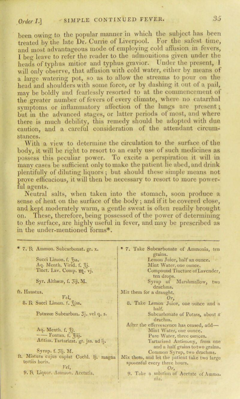 been owing- to the popular manner in which the subject has been treated by the late Dr. Currie of Liverpool. For the safest time, and most advantageous mode of employing cold affusion in fevers, I beg leave to refer the reader to the admonitions given under the heads of typhus mitior and typhus gravior. Under the present, 1 will only observe, that affusion with cold water, either by means of a large watering pot, so as to allow the streams to pour on the head and shoulders with some force, or by dashing it out of a pail, may be boldly and fearlessly resorted to at the commencement of the greater number of fevers of every climate, where no catarrhal symptoms or inflammatory affection of the lungs are present; but in the advanced stages, or latter periods of most, and where there is much debility, this remedy should be adopted with due caution, and a careful consideration of the attendant circum- stances. With a view to determine the circulation to the surface of the body, it will be right to resort to an early use of such medicines as possess this peculiar power. To excite a perspiration it will in many cases be sufficient only to make the patient lie abed, and drink plentifully of diluting liquors ; but should these simple means not prove efficacious, it will then be necessary to resort to more power- ful agents. Neutral salts, when taken into the stomach, soon produce a sense of heat on the surface of the body; and if it be covered close, and kept moderately warm, a gentle sweat is often readily brought on. These, therefore, being possessed of the power of determining to the surface, are highly useful in fever, and may be prescribed as in the under-mentioned forms*. * 7. R Ammon. Subcarbonat. gr. s. Sued Limon. f. Jss. Aq. Month. Vi rid. f. t-j. Tinct. Lav. Comp, up vj. Syr. AltlnetE, f. 3ij. M. ft. Ilaustus. Vtl, 8. R Sued Limon. f. Ijss. Potassa: Subcarbon. 3j. vel q. s. Aq. Meath, f. Ijj. Fontan. f. Jiij. A fit ini. Tartarizat. gr. jss. ad ij. Syrup, f. 3ij. M. ft. Mistura cujus capiat Cochl. ij. magna tertiis lioris. Vel, 9. R Liquor. Ammon. Acetatis. * 7. Take Subcarbonate of Ammonia, ten grains. Lemon Juice, half an ounce. Mint Water, one ounce. Compound Tincture ofLavender, ten drops. Syrup of Marshmallow, two drachms. Mis them for a draught. 0r> 8. Take Lemon Juice, one ounce and a half. Subcarbonate of Potass, about a drachm. After the effervescence has ceased, add—• Mint Water, one ounce. Pure Water, three ounces. Tartarized Antimony, front one and a half grains to two grains. Common Syrup, two drachms. Mix them, and let the patient take two large spoonsful every three hours. Or, 9. Take a solution of Acetate of Ammo- nia.