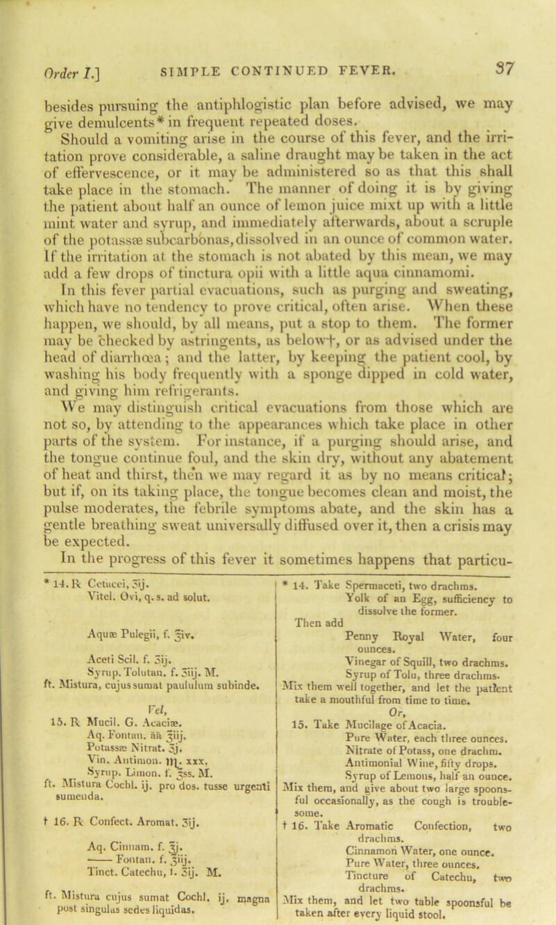 besides pursuing the antiphlogistic plan before advised, we may give demulcents* in frequent repeated doses. Should a vomiting arise in the course of this fever, and the irri- tation prove considerable, a saline draught maybe taken in the act of effervescence, or it may be administered so as that this shall take place in the stomach. The manner of doing it is by giving the patient about half an ounce of lemon juice mixt up with a little mint water and syrup, and immediately afterwards, about a scruple of the potass® subcarb'ortas, dissolved in an ounce of common water. If the irritation at the stomach is not abated by this mean, we may add a few drops of tinctura opii with a little aqua cinnamomi. In this fever partial evacuations, such as purging and sweating, which have no tendency to prove critical, often arise. When these happen, we should, by all means, put a stop to them. The former may be checked by astringents, as belowf, or as advised under the bead of diarrhoea; and the latter, by keeping the patient cool, by washing his body frequently with a sponge dipped in cold water, and giving him refrigerants. We may distinguish critical evacuations from those which are not so, by attending to tbe appearances which take place in other parts of the system. For instance, if a purging should arise, and the tongue continue foul, and the skin dry, without any abatement of heat and thirst, then we may regard it as by no means critical; but if, on its taking place, the tongue becomes clean and moist, the pulse moderates, the febrile symptoms abate, and the skin has a gentle breathing sweat universally diffused over it, then a crisis may be expected. In the progress of this fever it sometimes happens that particu- * 14. Take Spermaceti, two drachms. Yolk of an Egg, sufficiency to dissolve the former. Then add Penny Royal Water, four ounces. Vinegar of Squill, two drachms. Syrup of Tolu, three drachms. Mix them well together, and let the patient take a mouthful from time to time. Or, 15. Take Mucilage of Acacia. Pure Water, each three ounces. Nitrate ol Potass, one drachm. Antimonial Wine, fifty drops. Syrup of Lemons, half an ouuce. Mix them, and give about two large spoons- ful occasionally, as the cough is trouble- some. t 16. Take Aromatic Confection, two drachms. Cinnamon Water, one ounce. Pure Water, three ounces. Tincture of Catechu, two drachms. Mix them, and let two table spoonsful be taken after every liquid stool. ' 14. R (Jetucci, _'ij. Yitel. Ovi, q. s. ad solut. Aqu* Pulegii, f. ^iv. Aceti Scil. f. 3ij. Syrup. Tolutan. f. 3iij. M. ft. Mistura, cujussumat paululum subinde. Fel, 15. R Mucil. G. Acacise. Aq. Fonttm. ft a jjiij. Potassss Nitrat. 3j. Vin. Antimon. xxx, Syrup. Limon. f. y;ss. M. ft. Mistura Cochl. ij. pro dos. tusse urgeati sumenda. t 16. R Confect. Aromat. 3ij. Aq. Cinnam. f. ^j. ■ Fontan. f. 51 ij. Tinct. Catechu, 1. 3ij. M. ft. Mistura cujus sumat Cochl. ij. magna post singulas series iiquidas.