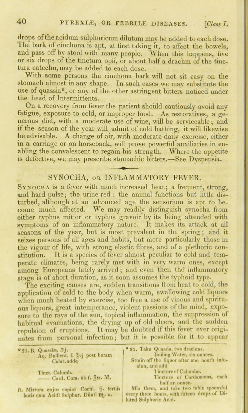 drops oftheacidum sulphuricum dilutum maybe added to each dose. The bark of cinchona is apt, at first taking it, to affect the bowels, and pass off by stool with many people. When this happens, five or six drops of the tinctura opii, or about half a drachm of the tinc- tura catechu, may be added to each dose. With some persons the cinchona bark will not sit easy on the stomach almost in any shape. In such cases we may substitute the use of quassia*, or any of the other astringent bitters noticed under the head of Intermittents. On a recovery from fever the patient should cautiously avoid any fatigue, exposure to cold, or improper food. As restoratives, a ge- nerous diet, with a moderate use of wine, will be serviceable; and if the season of the year will admit of cold bathing, it will likewise be advisable. A change of air, with moderate daily exercise, either in a carriage or on horseback, will prove powerful auxiliaries in en- abling the convalescent to regain his strength. Where the appetite is defective, we may prescribe stomachic bitters.—See Dyspepsia. SYNOCHA, or INFLAMMATORY FEVER. Synocha is a fever with much increased heat; a frequent, strong, and hard pulse; the urine red : the animal functions but little dis- turbed, although at an advanced age the sensorium is apt to be- come much affected. We may readily distinguish synocha from either typhus mitior or typhus gravoir by its being attended with symptoms of an inflammatory nature. It makes its attack at all seasons of the year, but is most prevalent in the spring; and it seizes persons of' all ages and habits, but more particularly those in the vigour of life, with strong elastic fibres, and of a plethoric con- stitution. It is a species of fever almost peculiar to cold and tem- perate climates, being rarely met with in very warm ones, except among Europeans lately arrived ; and even then the' inflammatory stage is of short duration, as it soon assumes the typhoid type. The exciting causes are, sudden transitions fiom heat to cold, the application of cold to the body when warm, swallowing cold liquors when much heated by exercise, too free a use of vinous and spiritu- ous liquors, great intemperance, violent passions of the mind, expo- sure to the rays of the sun, topical inflammation, the suppression of habitual evacuations, the drying up of old ulcers, and the sudden repulsion of eruptions. It may be doubted if this fever ever origi- nates from personal infection; but it is possible for it to appear B2I. R Quassia:. 3ij- Aq. Bullicnt. f. Jvj post horam Colat. adde Tinct. Calumb. Card. Com. na f. M. ft. Mistnra enjn* rapiat Cochl. ij. tertiis hori* cum Acidi Sulphur. Diluti Up *• •81. Take Quassia, two drachms. Boiling Water, six ounces. Strain off the liquor after one hour’s infu. sion, and add Tinctnronf Calumbo. Tincture ot Cardamoms, each half an ounce. Mix them, and take two table spoonsful j every three hours, with fifteen drops of Di- i luted Sulphuric Acid.