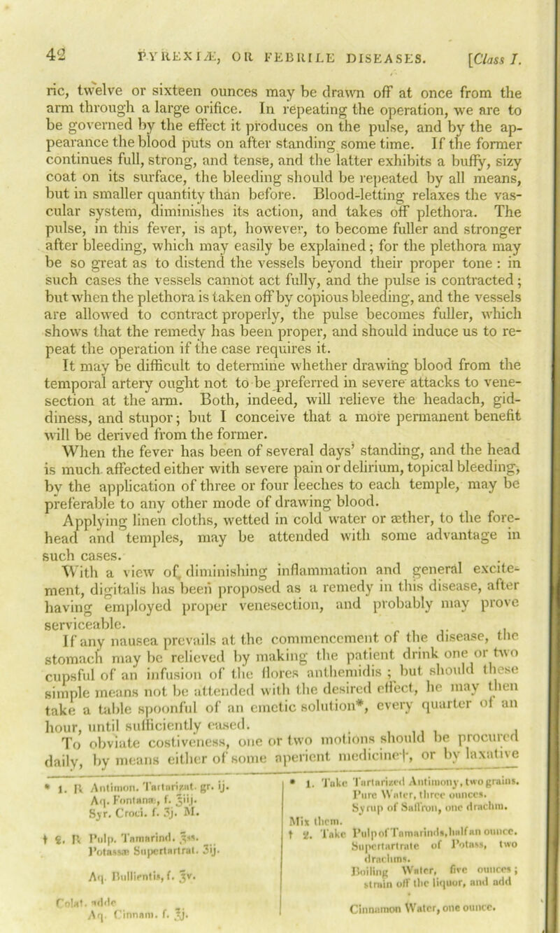 ric, twelve or sixteen ounces may be drawn off at once from the arm through a large orifice. In repeating the operation, we are to be governed by the effect it produces on the pulse, and by the ap- pearance the blood puts on after standing some time. If the former continues full, strong, and tense, and the latter exhibits a buffy, sizy coat on its surface, the bleeding should be repeated by all means, but in smaller quantity than before. Blood-letting relaxes the vas- cular system, diminishes its action, and takes off plethora. The pulse, in this fever, is apt, however, to become fuller and stronger after bleeding, which may easily be explained; for the plethora may be so great as to distend the vessels beyond their proper tone : in such cases the vessels cannot act fully, and the pulse is contracted; but when the plethora is taken off by copious bleeding, and the vessels are allowed to contract properly, the pulse becomes fuller, which shows that the remedy has been proper, and should induce us to re- peat the operation if the case requires it. It may be difficult to determine whether drawing blood from the temporal artery ought not to be preferred in severe attacks to vene- section at the arm. Both, indeed, will relieve the headach, gid- diness, and stupor; but I conceive that a more permanent benefit will be derived from the former. When the fever has been of several days’ standing, and the head is much affected either with severe pain or delirium, topical bleeding, by the application of three or four leeches to each temple, may be preferable to any other mode of drawing blood. Applying linen cloths, wetted in cold water or aether, to the fore- head and temples, may be attended with some advantage in such cases. With a view of, diminishing inflammation and general excite- ment., digitalis has been proposed as a remedy in this disease, after having employed proper venesection, and probably may prove serviceable. If any nausea prevails at the commencement of the disease, the stomach may be relieved by making the patient drink one or two cupsful of an infusion of the flofes anthemidis ; but should these simple means not be attended with the desired effect, he may then take a table spoonful of an emetic solution*, every quarter of an hour, until sufficiently eased. To obviate costiveness, one or two motions should be procured daily, by means either of some aperient medicinef, or by laxative • 1. Take Tartamed Antimony, two grains. Pure Water, three ounces. Syrup of Sail Von, one drachm. Mix them. t ‘i. Take. t’uIpofTnmarinds.hidfan ounce. Supcrtarlrate of Potass, two drachms. Boiling Water, five ounces; strain off the liejuor, and add Cinnamon Water, one ounce. * 1. R Antimon. Tar tori/.at. gr. ij. A<|. Fnntanse, f. Jiij. S,yr. C'rnci. f. 3j. M. t €, R Pulp. Tamarind, ^ss. 3’otnss.T Supertartral. 3ij. Aq. Piullientis, f. jjv. Colat. arldc Aq- Cinnam. f. ,^j.