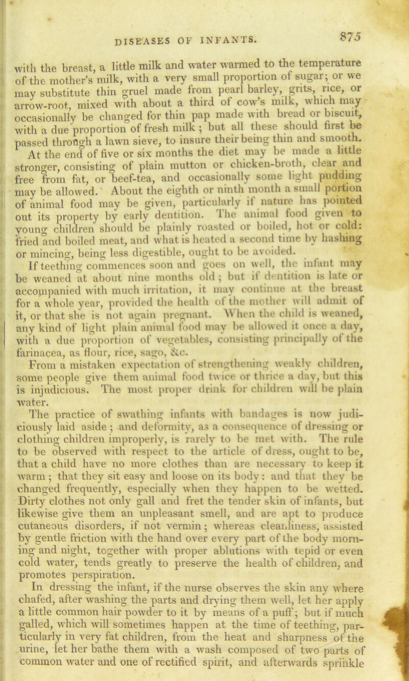 with the breast, a little milk and water warmed to the temperature of the mother’s milk, with a very small proportion of sugar; or we may substitute thin gruel made from pearl barley, grits, rice, or arrow-root, mixed with about a third of cow’s milk, which may occasionally be changed for thin pap made with bread or biscuit, with a due proportion of fresh milk ; but all these should hrst be passed through a lawn sieve, to insure their being thin and smooth. At the end of five or six months the diet may be made a little stronger, consisting of plain mutton or chicken-broth, clear and free from fat, or beef-tea, and occasionally some light pudding may be allowed. About the eighth or ninth month a small portion of animal food may be given, particularly it nature has pointed out its property by early dentition. The animal food given to young children should be plainly roasted or boiled, hot or cold: fried and boiled meat, and what is heated a second time by hashing or mincing, being less digestible, ought to be avoided. If teething commences soon and goes on well, the infant may be weaned at about nine months old ; but if dentition is late or accompanied with much irritation, it may continue at the breast for a whole year, provided the health of the mother will admit of it, or that she is not again pregnant. \Y hen the child is weaned, any kind of light plain animal food may be allowed it once a day, with a due proportion of vegetables, consisting principally of the farinacea, as Hour, rice, sago, &c. From a mistaken expectation of strengthening weakly children, some people give them animal food twice or thrice a day, but this is injudicious. The most proper drink for children will he plain water. The practice of swathing infants with bandages is now judi- ciously laid aside ; and deformity, as a consecjuence of dressing or clothing children improperly, is rarely to be met with. The rule to be observed with respect to the article of dress, ought to be, that a child have no more clothes than are necessary to keep it warm ; that they sit easy and loose on its body : and that they be changed frequently, especially when they happen to be wetted. Dirty clothes not only gall and fret the tender skin of infants, but likewise give them an unpleasant smell, and are apt to produce cutaneous disorders, if not vermin; whereas cleanliness, assisted by gentle friction with the hand over every part of the body morn- ing and night, together with proper ablutions with tepid or even cold water, tends greatly to preserve the health of children, and promotes perspiration. In dressing the infant, if the nurse observes the skin any where chafed, after washing the parts and drying them well, let her apply a little common hair powder to it by means of a puff’; but if much galled, which will sometimes happen at the time of teething, par- ticularly in very fat children, from the heat and sharpness of the urine, let her bathe them with a wash composed of two parts of common water and one of rectified spirit, and afterwards sprinkle