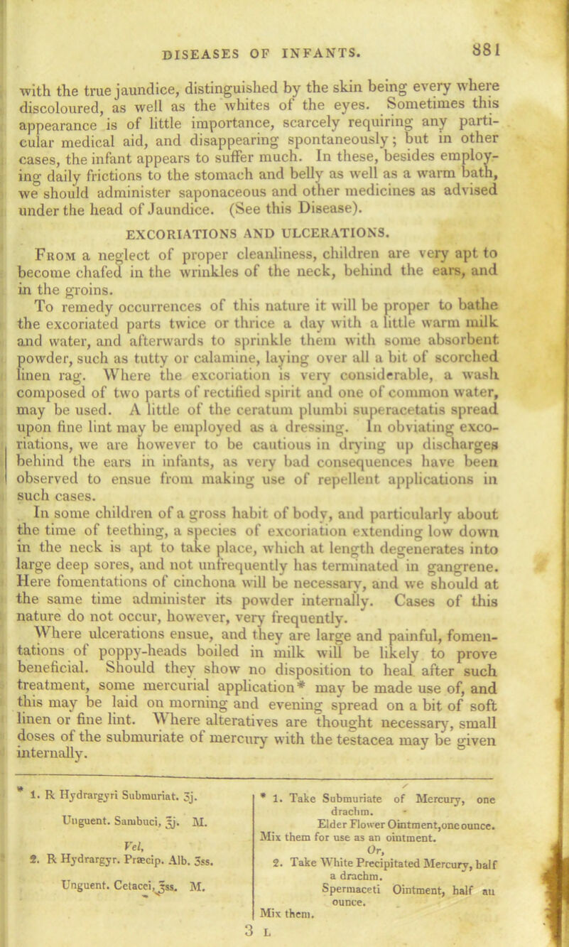 with the true jaundice, distinguished by the skin being every where discoloured, as well as the whites of the eyes. Sometimes this appearance is of little importance, scarcely requiring any parti- cular medical aid, and disappearing spontaneously; but in other cases, the infant appears to suffer much. In these, besides employ- ing daily frictions to the stomach and belly as well as a warm bath, we should administer saponaceous and other medicines as advised under the head of Jaundice. (See this Disease). EXCORIATIONS AND ULCERATIONS. From a neglect of proper cleanliness, children are very apt to become chafed in the wrinkles of the neck, behind the ears, and in the groins. To remedy occurrences of this nature it will be proper to bathe the excoriated parts twice or thrice a day with a little warm milk and water, and afterwards to sprinkle them with some absorbent powder, such as tutty or calamine, laying over all a bit of scorched linen rag. Where the excoriation is very considerable, a wash composed of two parts of rectified spirit and one of common water, may be used. A little of the ceratum plumbi superacetatis spread upon fine lint may be employed as a dressing. In obviating exco- riations, we are however to be cautious in drying up discharges behind the ears in infants, as very bad consequences have been observed to ensue from making use of repellent applications in such cases. In some children of a gross habit of body, and particularly about the time of teething, a species of excoriation extending low down in the neck is apt to take place, which at length degenerates into large deep sores, and not unfrequently has terminated in gangrene. Here fomentations of cinchona will be necessarv, and we should at the same time administer its powder internally. Cases of this nature do not occur, however, very frequently. Where ulcerations ensue, and they are large and painful, fomen- tations of poppy-heads boiled in milk will be likely to prove beneficial. Should they show no disposition to heal' after such treatment, some mercurial application* may be made use of, and this may be laid on morning and evening spread on a bit of soft linen or fine lint. W here alteratives are thought necessary, small doses of the submuriate of mercury with the testacea may be given internally. 1. R Ilydrargyri Submuriat. 3j. Unguent. Sambuci, tjj. M. Vel, 2. R Hydrargyr. Frsecip. Alb. 3ss. Unguent. Cetacei^Jss. M. * 1. Take Submuriate of Mercury, one drachm. Elder Flower Ointment,one ounce. Mix them for use as an ointment. Or, 2. Take White Precipitated Mercury, half a drachm. Spermaceti Ointment, half au ounce. Mix them.
