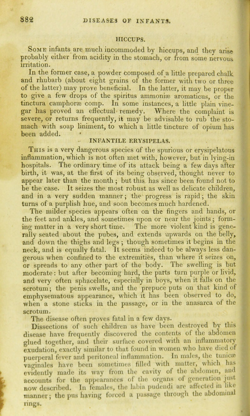 HICCUPS. Some infants are much incommoded by hiccups, and they arise probably either from acidity in the stomach, or from some nervous irritation. In the former case, a powder composed of a little prepared chalk and rhubarb (about eight grains of the former with two or three of the latter) may prove beneficial. In the latter, it may be proper to give a few drops of the spiritus ammoniae aromaticus, or the tinctura camphorse comp. In some instances, a little plain vine- gar has proved an effectual remedy. Where the complaint is severe, or returns frequently, it may be advisable to rub the sto- mach with soap liniment, to which a little tincture of opium has been added. INFANTILE ERYSIPELAS. This is a very dangerous species of the spurious or erysipelatous inflammation, which is not often met with, however, but in lying-in hospitals. The ordinary time of its attack being a few days after birth, it was, at the first of its being observed, thought never to appear later than the month ; but this has since been found not to be the case. It seizes the most robust as well as delicate children, and in a very sudden manner; the progress is rapid; the skin turns of a purplish hue, and soon becomes much hardened. The milder species appears often on the fingers and hands, or the feet and ankles, and sometimes upon or near the joints; form- ing matter in a very short time. The more violent kind is gene- rally seated about the pubes, and extends upwards on the belly, and down the thighs and legs ; though sometimes it begins in the neck, and is equally fatal. It seems indeed to be always less dan- gerous when confined to the extremities, than where it seizes on, or spreads to any other part of the body. The swelling is but moderate : but after becoming hard, the parts turn purple or livid, and very often sphacelate, especially in boys, when it falls on the scrotum; the penis swells, and the prepuce puts on that kind of emphysematous appearance, which it has been observed to do, when a stone sticks in the passage, or in the anasarca of the scrotum. The disease often proves fatal in a few days. Dissections of such children as have been destroyed by this disease have frequently discovered the contents ot the abdomen glued together, and their surface covered with an inflammatory exudation, exactly similar to that found in women who have died of puerperal fever and peritoneal inflammation. In males, the tunicas vaginales have been sometimes filled with matter, which has evidently made its way from the cavity of the abdomen, and accounts for the appearances of the organs of generation just now described. In females, the labia pudendi are affected in like manner; the pus having forced a passage through the abdomma rings.