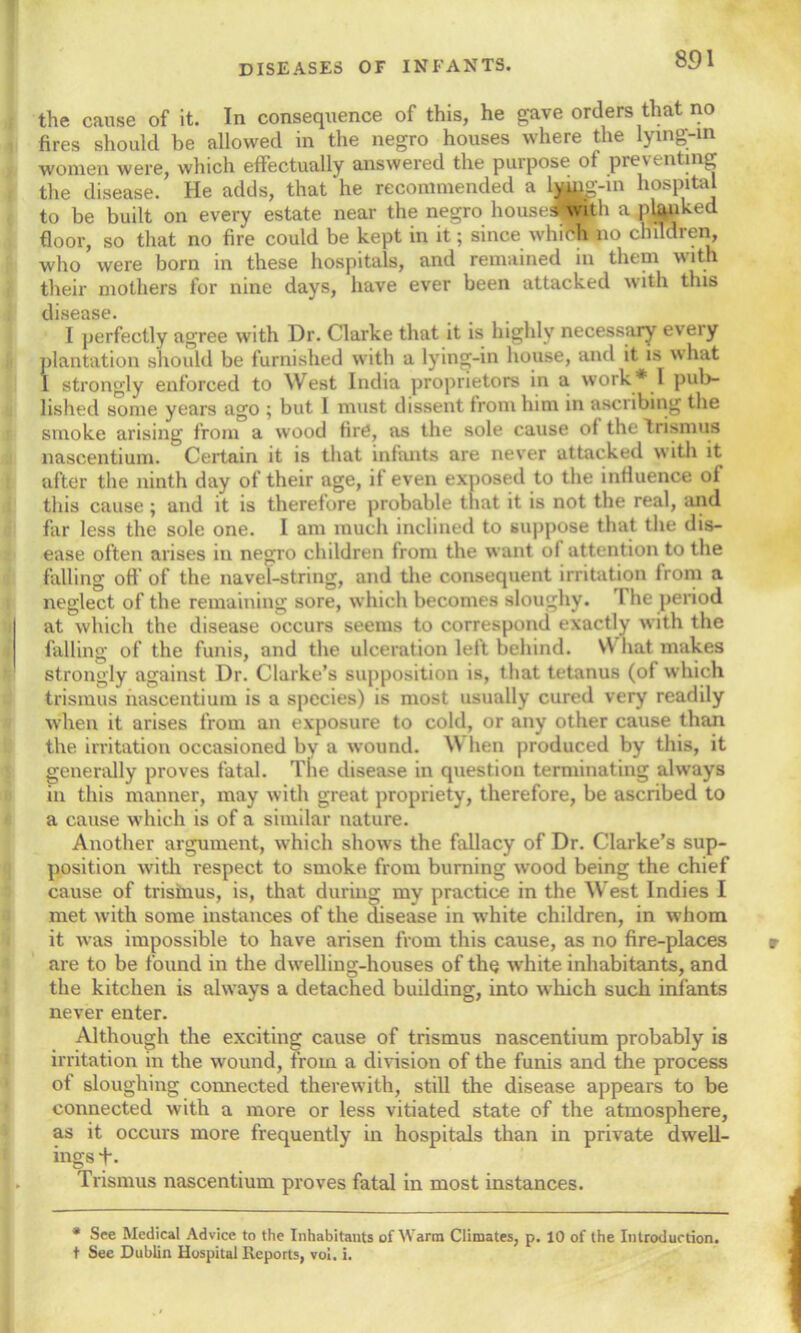 the cause of it. In consequence of this, he gave orders that no fires should be allowed in the negro houses where the lying-m women were, which effectually answered the purpose of preventing the disease. He adds, that he recommended a ljaug-m hospital to be built on every estate near the negro housesbvith a planked floor, so that no fire could be kept in it; since which no children, who were born in these hospitals, and remained in them with their mothers for nine days, have ever been attacked with this disease. I perfectly agree with Dr. Clarke that it is highly necessary eveiy plantation should be furnished with a lying-in house, and it is what I strongly enforced to West India proprietors in a work* I pub- lished some years ago ; but I must dissent from him in ascribing the smoke arising from a wood fire, as the sole cause of the Trismus nascentium. Certain it is that infants are never attacked with it after the ninth day of their age, if even exposed to the influence of this cause ; and it is therefore probable that it is not the real, and far less the sole one. I am much inclined to suppose that the dis- ease often arises in negro children from the want of attention to the falling off of the navel-string, and the consequent irritation from a neglect of the remaining sore, which becomes sloughy. I lie period at which the disease occurs seems to correspond exactly with the falling of the funis, and the ulceration left behind. VY hat makes strongly against Dr. Clarke’s supposition is, that tetanus (of which trismus nascentium is a species) is most usually cured very readily when it arises from an exposure to cold, or any other cause than the irritation occasioned by a wound. Vi hen produced by this, it generally proves fatal. The disease in question terminating always in this manner, may with great propriety, therefore, be ascribed to a cause which is of a similar nature. Another argument, which shows the fallacy of Dr. Clarke’s sup- position with respect to smoke from burning wood being the chief cause of trismus, is, that during my practice in the West Indies I met with some instances of the disease in white children, in whom it was impossible to have arisen from this cause, as no fire-places are to be found in the dwelling-houses of the white inhabitants, and the kitchen is always a detached building, into which such infants never enter. Although the exciting cause of trismus nascentium probably is irritation in the wound, from a division of the funis and the process of sloughing connected therewith, still the disease appears to be connected with a more or less vitiated state of the atmosphere, as it occurs more frequently in hospitals than in private dwell- ings t- Trismus nascentium proves fatal in most instances. * See Medical Advice to the Inhabitants of Warm Climates, p. 10 of the Introduction,