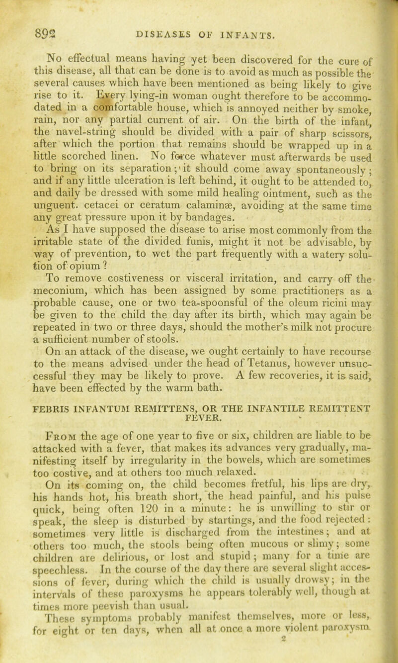 No effectual means having yet been discovered for the cure of this disease, all that can be done is to avoid as much as possible the several causes which have been mentioned as being likely to give rise to it. livery lying-in woman ought therefore to be accommo- dated in a comfortable house, which is annoyed neither by smoke, rain, nor any partial current of air. On the birth of the infant, the navel-string should be divided with a pair of sharp scissors' after which the portion that remains should be wrapped up in a little scorched linen. No force whatever must afterwards be used to bring on its separation ;> it should come away spontaneously; and if any little ulceration is left behind, it ought to be attended to, and daily be dressed with some mild healing ointment, such as the unguent, cetacei or ceratum calaminae, avoiding at the same time any great pressure upon it by bandages. As I have supposed the disease to arise most commonly from the irritable state of the divided funis, might it not be advisable, by ■way of prevention, to wet the part frequently with a watery solu- tion of opium ? To remove costiveness or visceral irritation, and carry off the meconium, w'hich has been assigned by some practitioners as a probable cause, one or two tea-spoonsful of the oleum ricini may be given to the child the day after its birth, which may again be repeated in two or three days, should the mother’s milk not procure a sufficient number of stools. On an attack of the disease, we ought certainly to have recourse to the means advised under the head of Tetanus, however unsuc- cessful they may be likely to prove. A few recoveries, it is said, have been effected by the warm bath. FEBRIS INFANTUM REMITTENS, OR THE INFANTILE REMITTENT FEVER. From the age of one year to five or six, children are liable to be attacked with a fever, that makes its advances very gradually, ma- nifesting itself by irregularity in the bowels, which are sometimes too costive, and at others too much relaxed. On its coming on, the child becomes fretful, his lips are dry, his hands hot, his breath short, the head painful, and his pulse quick, being often 120 in a minute: he is unwilling to stir or speak, the sleep is disturbed by startings, and the food rejected: sometimes very little is discharged from the intestines; and at others too much, the stools being often mucous or slimy; some children are delirious, or lost and stupid ; many for a time are speechless. In the course of the day there are several slight acces- sions of fever, during which the child is usually drowsy; in the intervals of these paroxysms he appears tolerably well, though at times more peevish than usual. These symptoms probably manifest themselves, more or less, for eight or ten days, when all at once a more violent paroxysm