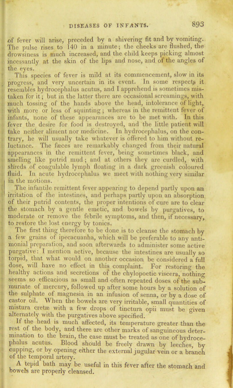 SQ3 of fever will arise, preceded by a shivering fit and by vomiting. The pulse rises to 140 in a minute; ihe cheeks are flushed, the drowsiness is much increased, and the child keeps picking almost incessantly at the skin of the lips and nose, and of the angles of the eyes. This species of fever is mild at its commencement, slow in its progress, and very uncertain in its event. In some respectg it resembles hydrocephalus acutus, and I apprehend is sometimes mis- taken for it; but in the latter there are occasional sc.reamings, with much tossing of the hands above the head, intolerance of light, with more or less of squinting; whereas in the remittent fever of infants, none of these appearances are to be met with. In this fever the desire for food is destroyed, and the little patient will take neither aliment nor medicine. In hydrocephalus, on the con- trary, he will usually take whatever is offered to him without re- luctance. The faeces are remarkably changed from their natural appearances in the remittent fever, being sometimes black, and smelling like putrid mud ; and at others they are curdled, with shreds of coagulable lymph floating in a dark greenish coloured fluid. In acute hydrocephalus we meet with nothing very similar in the motions. The infantile remittent fever appearing to depend partly upon an irritation of the intestines, and perhaps partly upon an absorption of their putrid contents, the proper intentions of cure are to clear the stomach by a gentle emetic, and bowels by purgatives, to moderate or remove the febrile symptoms, and then, if necessary, to restore the lost energy by tonics. The first thing therefore to be done is to cleanse the stomach by a few grains of ipecacuanha, which will be preferable to any anti- monial preparation, and soon afterwards to administer some'active purgative: I mention active, because the intestines are usually so torpid, that what would on another occasion be considered a full dose, will have no eftect in this complaint. For restoring the healthy actions and secretions of the chylopoetic viscera, nothing seems so efficacious as small and often repeated doses of the sub” muriate of mercury, followed up after some hours by a solution of the sulphate of magnesia in an infusion of senna, or by a dose of castor oil. When the bowels are very irritable, small quantities of mistura crette with a few drops of tinctura opii must be given alternately with the purgatives above specified. If the head is much affected, its temperature greater than the rest of the body, and there are other marks of sanguineous deter- mination to the brain, the case must be treated as one of hydroce- phalus acutus. Blood should be freely drawn by leeches, by cupping, or by opening either the external jugular vein or a branch of the temporal artery. A tepid bath may be useful in this fever after the stomach and bowels are properly cleansed.