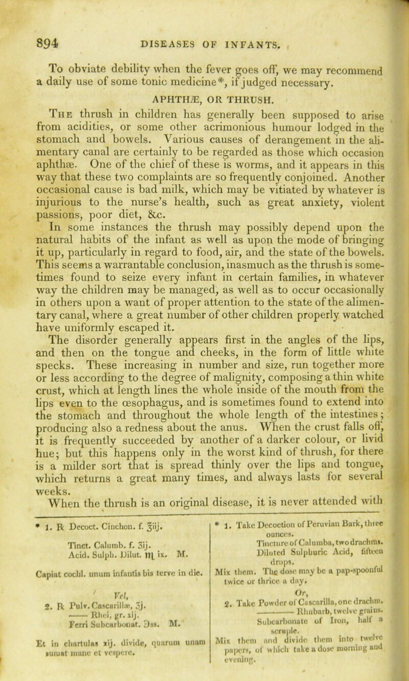 To obviate debility when the fever goes off, we may recommend a daily use of some tonic medicine*, if judged necessary. APHTH/E, OR THRUSH. The thrush in children has generally been supposed to arise from acidities, or some other acrimonious humour lodged in the stomach and bowels. Various causes of derangement in the ali- mentary canal are certainly to be regarded as those which occasion aphthae. One of the chief of these is worms, and it appears in this way that these two complaints are so frequently conjoined. Another occasional cause is bad milk, which may be vitiated by whatever is injurious to the nurse’s health, such as great anxiety, violent passions, poor diet, &c. In some instances the thrush may possibly depend upon the natural habits of the infant as well as upon the mode of bringing it up, particularly in regard to food, air, and the state of the bowels. This seems a warrantable conclusion, inasmuch as the thrush is some- times found to seize every infant in certain families, in whatever way the children may be managed, as well as to occur occasionally in others upon a want of proper attention to the state of the alimen- tary canal, where a great number of other children properly watched have uniformly escaped it. The disorder generally appears first in the angles of the lips, and then on the tongue and cheeks, in the form of little white specks. These increasing in number and size, run together more or less according to the degree of malignity, composing a thin white crust, which at length lines the whole inside of the mouth from the lips even to the oesophagus, and is sometimes found to extend into the stomach and throughout the whole length of the intestines; producing also a redness about the anus. When the crust falls off, it is frequently succeeded by another of a darker colour, or livid hue; but this happens only in the worst kind of thrush, for there is a milder sort that is spread thinly over the lips and tongue, which returns a great many times, and always lasts for several weeks. When the thrush is an original disease, it is never attended with % 0 • 1. R Decoct. Cinchon. f. 3''j* Tinct. Calumb. f. 3ij. Acid. Suiph. JJilut. til ix. M. Capiat coclil. unum infautis bis tcrve in die. * 1. Take Decoction of Peruvian Bark, tbice ounces. Tincture of Calumba, two drachitis. Diluted Sulphuric Acid, fifteen drops. Mix them. The dose may be a pap-spoonful twice or thrice a day. Vel, 2. R Fulv.Cascarillm, 3j. Rhei, gr. xij. Ferri Subcarbouat. 3ss. M. Et in chartulas sij. divide, qunrum unam suiuat mane ct vcspcrc. Or, 2. Take Powder of Cascarilla,one drachm. Rhubarb, twelve grains. Subcarbonatc of Iron, half a scruple. Mix them and divide them into twelve papers, of which take a dose morning and evening.