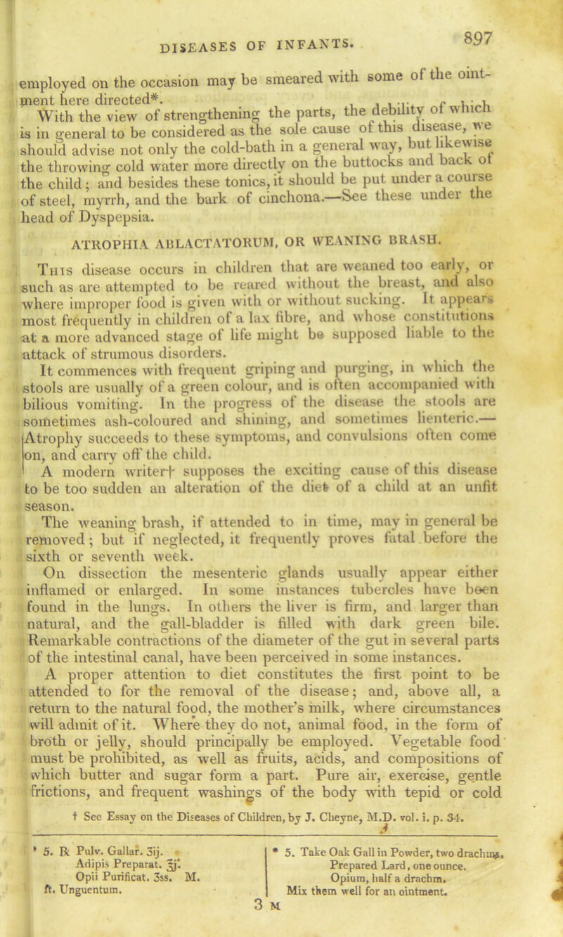 employed on the occasion may be smeared with some oi the oint- ment here directed*. ... r , • , With the view of strengthening the parts, the debility of which is in general to be considered as the sole cause ot this disease, *e should advise not only the cold-bath in a geneial way, mt i ewise the throwing cold water more directly on the buttocks and back ot the child; and besides these tonics,it should be put under a course of steel, myrrh, and the bark of cinchona.—See these undei t le head of Dyspepsia. ATROPHIA ABLACTATORUM, OR WEANING BRASH. This disease occurs in children that are weaned too early, or such as are attempted to be reared without the breast, and also where improper food is given with or without sucking. It appears most frequently in children of a lax fibre, and whose constitutions at a more advanced stage ot life might be supposed liable to the attack of strumous disorders. It commences with frequent griping and purging, in which the stools are usually of a green colour, and is often accompanied with bilious vomiting. In the progress of the disease the stools are sometimes ash-coloured and shining, and sometimes lienteric.— Atrophy succeeds to these symptoms, and convulsions often come on, and carry off the child. A modern writerf supposes the exciting cause of this disease to be too sudden an alteration of the diet of a child at an unfit season. The weaning brash, if attended to in time, may in general be removed ; but if neglected, it frequently proves fatal before the sixth or seventh week. On dissection the mesenteric glands usually appear either inflamed or enlarged. In some instances tubercles have been found in the lungs. In others the liver is firm, and larger than natural, and the gall-bladder is filled with dark green bile. Remarkable contractions of the diameter of the gut in several parts of the intestinal canal, have been perceived in some instances. A proper attention to diet constitutes the first point to be attended to for the removal of the disease; and, above all, a return to the natural food, the mother's milk, where circumstances will admit of it. Where they do not, animal food, in the form of broth or jelly, should principally be employed. Vegetable food must be prohibited, as well as fruits, acids, and compositions of which butter and sugar form a part. Pure air, exercise, gentle frictions, and frequent washings of the body with tepid or cold t See Essay on the Diseases of Children, by J. Cheyne, M.D. vol. i. p. 3-1. * 5. R Pulv. Gallar. 3ij. Adipis Preparat. Jj*. Opii Purificat. 3ss. M. ft, Unguentum. * 5. Take Oak Gall in Powder, two drachma. Prepared Lard, one ounce. Opium, half a drachm. Mix them well for an ointment. 3 M