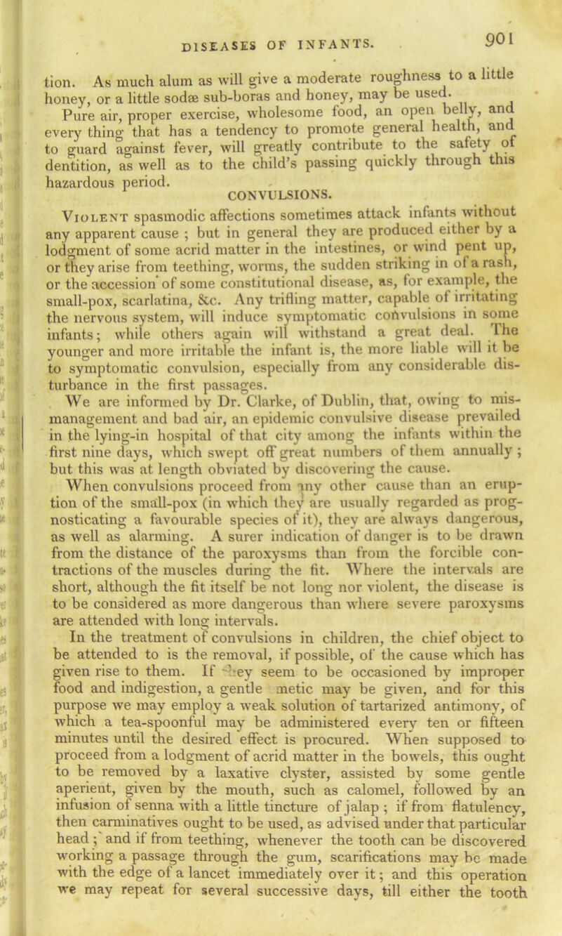 tion. As much alum as will give a moderate roughness to a little honey, or a little sodse sub-boras and honey, may be used. Pure air, proper exercise, wholesome food, an open belly, and every thing that has a tendency to promote general health, and to guard against fever, will greatly contribute to the safety of dentition, as well as to the child’s passing quickly through this hazardous period. CONVULSIONS. Violent spasmodic affections sometimes attack infants without any apparent cause ; but in general they are produced either by a lodgment of some acrid matter in the intestines, or wind pent up, or they arise from teething, worms, the sudden striking in of a rash, or the accession of some constitutional disease, as, for example, the small-pox, scarlatina, See. Any trifling matter, capable of irritating the nervous system, will induce symptomatic convulsions in some infants; while others again will withstand a great deal. I he younger and more irritable the infant is, the more liable will it be to symptomatic convulsion, especially from any considerable dis- turbance in the first passages. We are informed by Dr. Clarke, of Dublin, that, owing to mis- management and bad air, an epidemic convulsive disease prevailed in the lying-in hospital of that city among the infants within the first nine days, which swept off great numbers of them annually ; but this was at length obviated by discovering the cause. When convulsions proceed from any other cause than an erup- tion of the small-pox (in which they are usually regarded as prog- nosticating a favourable species of it), they are always dangerous, as well as alarming. A surer indication of danger is to be drawn from the distance of the paroxysms than from the forcible con- tractions of the muscles during: the fit. Where the intervals are short, although the fit itself be not long nor violent, the disease is to be considered as more dangerous than where severe paroxysms are attended with long intervals. In the treatment of convulsions in children, the chief object to be attended to is the removal, if possible, of the cause which has given rise to them. If 'ey seem to be occasioned by improper food and indigestion, a gentle metic may be given, and for this purpose we may employ a weak solution of tartarized antimony, of which a tea-spoonful may be administered every ten or fifteen minutes until the desired effect is procured. When supposed to proceed from a lodgment of acrid matter in the bowels, this ought to be removed by a laxative clyster, assisted by some gentle aperient, given by the mouth, such as calomel, followed by an infusion of senna with a little tincture of jalap ; if from flatulency, then carminatives ought to be used, as advised under that particular head; and it from teething, whenever the tooth can be discovered working a passage through the gum, scarifications may be made with the edge of a lancet immediately over it; and this operation we may repeat for several successive days, till either the tooth