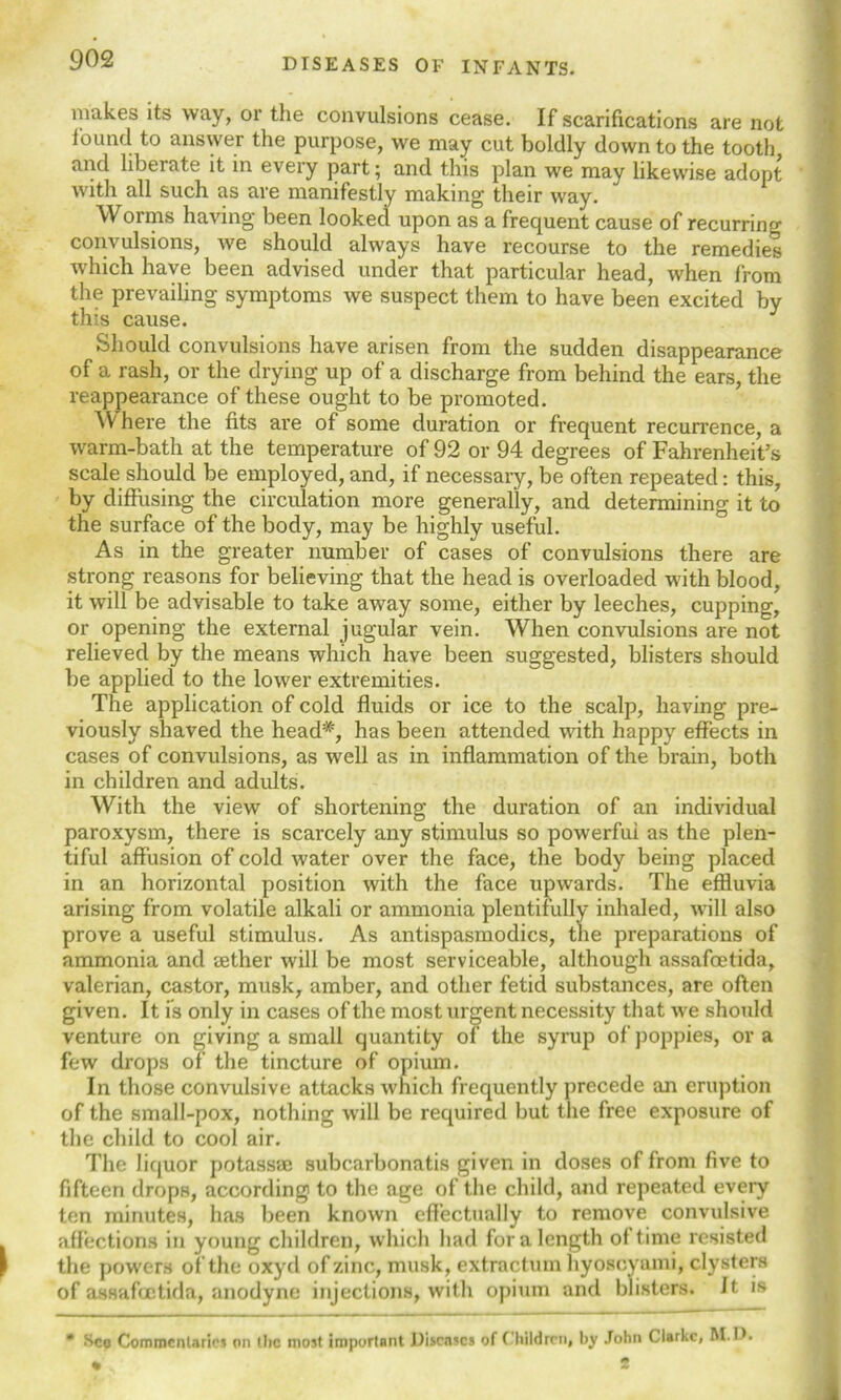 makes its way, or the convulsions cease. If scarifications are not found to answer the purpose, we may cut boldly down to the tooth and libeiate it in every part; and this plan we may likewise adopt with all such as are manifestly making their way. Worms having been looked upon as a frequent cause of recurring convulsions, Ave should always have recourse to the remedies which have been advised under that particular head, when from the prevailing symptoms we suspect them to have been excited by this cause. Should convulsions have arisen from the sudden disappearance of a rash, or the drying up of a discharge from behind the ears, the reappearance of these ought to be promoted. Where the fits are of some duration or frequent recurrence, a warm-bath at the temperature of 92 or 94 degrees of Fahrenheit’s scale should be employed, and, if necessary, be often repeated: this, by diffusing the circulation more generally, and determining it to the surface of the body, may be highly useful. As in the greater number of cases of convulsions there are strong reasons for believing that the head is overloaded with blood, it will be advisable to take away some, either by leeches, cupping, or opening the external jugular vein. When convulsions are not relieved by the means which have been suggested, blisters should be applied to the lower extremities. The application of cold fluids or ice to the scalp, having pre- viously shaved the head*, has been attended with happy effects in cases of convulsions, as well as in inflammation of the brain, both in children and adults. With the view of shortening the duration of an individual paroxysm, there is scarcely any stimulus so powerful as the plen- tiful affusion of cold water over the face, the body being placed in an horizontal position with the face upwards. The effluvia arising from volatile alkali or ammonia plentifully inhaled, will also prove a useful stimulus. As antispasmodics, the preparations of ammonia and aether will be most serviceable, although assafoetida, valerian, castor, musk, amber, and other fetid substances, are often given. It is only in cases of the most urgent necessity that we should venture on giving a small quantity of the syrup of poppies, ora few drops of the tincture of opium. In those convulsive attacks which frequently precede an eruption of the small-pox, nothing will be required but the free exposure of the child to cool air. The liquor potassic subcarbonatis given in doses of from five to fifteen drops, according to the age of the child, and repeated every ten minutes, has been known effectually to remove convulsive affections in young children, which had for a length of time resisted the powers of the oxycl of zinc, musk, extraction hyoscyami, clysters of assafoetida, anodyne injections, with opium and blisters. It is * Sco Commentaries on the most important Diseases of Children, by John Clarke, M.D. • 2