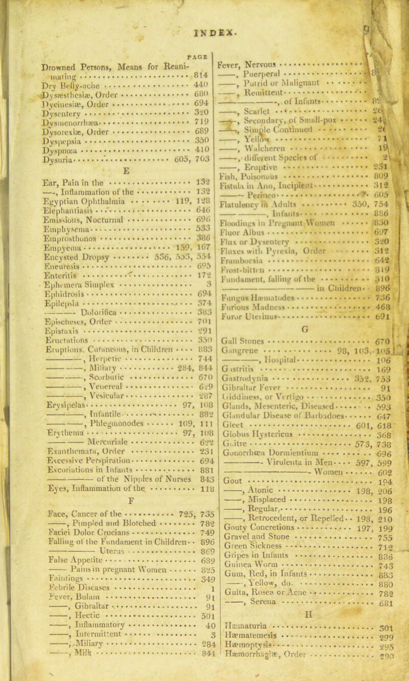 PAGE Drowned Persons, Means for Reani- mating 814 Dry Belly-ache ‘HO Dysresthesia.*, Order 680 Dycinesi®, Order 694 Dysentery 3*0 Dysinenorrhwa 719 Dysorexia:, Order 689 Dyspepsia 350 Dyspncea 410 Dysuria 605, 703 E Ear, Pain in the 13-.' —, Inflammation of the 132 Egyptian Ophthalmia 119, 128 Elephantiasis • • •' 646 Emissions, Nocturnal 696 Emphysema 53o Emprosthonos • • • • 386 Empyema 159. 167 Encysted Dropsy 536, 5o3, 554 Eneuresis 695 Enteritis ' 172 Ephemera Simplex 3 Ephidrosis 694 Epilepsia -* • • • S74 Dolorilica 383 EpEcheses, Order 7«i Epistuxis 291 Eructations 35t> Eruptions. Cutaneous, in Children • • • • 883 , Herpetic 744 , Miliary 284, 844 , Scorbutic 670 , Venereal 6*9 .Vesicular 2B7 Erysipelas 97, 108 .Infantile ■» 882 , Phlegmonodes 109, 111 Erythema • • • 97, 108 Mercuriale 622 Exanthemata, Order 231 Excessive Perspiration 694 Excoriations in Infants 881 of the Nipples of Nurses 843 Eyes, Inflammation of the. 118 F Face, Cancer of the 725, 735 , Pimpled and Blotched 782 Faciei Dolor Crucians 749 Falling of the Fundament in Children-• 896 Uterus 869 False Appetite • • - • 689 Pains in pregnant Women 825 Faintings 349 Febrile Diseases 1 Fever, Bulam 91 91 501 40 S 284 841 Gibraltar —, Hectic —, Inflammatory —, Intermittent • —,,Miliarv Milk Fever, Nervous , Puerperal , Putrid or 'ilalignant , Remittent- -, of Infants- Scarlet Secondary, of Small-pox Simple Continued . Yellow , Walcheren , different Species of , Eruptive Fish, Poisonous Fistula in Ano, Incipient Peanco Flatulency ih Adults • • 550, , Infants Floodings in Pregnant Women Fluor Albus Flux ur Dysentery Fluxes with Pytexin, Ortler Fnimbocsia Frost-bittin Fundament, lulling of the in Children • Fungus Hu'iuatodes Furious Mildness • Furor Uieiinus Gull Stones Gangrene , Hospital- 98, 103, G istritis Gastrodynia 352, Gibraltar Fever Giddiness, or Vt rligo • • Glands, Mesenteric, Diseased •• Glandular Disease of Barbadoes Gleet 601, Globus Hystericus G.itre 573, Gonorrhoea Dormientium - Yiruleuta in Men-• • • 597, - Women Gout Atonic Misplaced Regular,- Retrocedent, or Repelled- 198, 198, Gouty Concretions 197, Gravel and Stone Green Sickness Gripes in Infants Guinea Worm Gum, lied, in Infants • , Yellow, do. • • ■ Gulta, Rosea or Acne ■ , Serena II Hematuria 59^ llEematemesis - • • gprj Haemoptysis 5,05 Hicmorrh.'igiit , Order