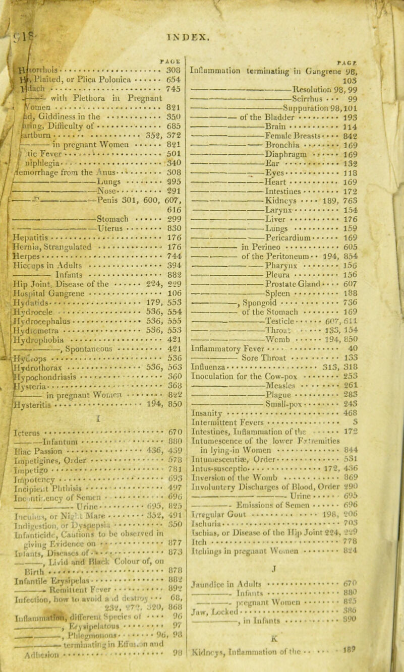 / INDEX. us- i T ,ICU ^RUsorrhois' 308 jC H»* l’laiied, or Plica Polonica 654 J Hdacli 745 with Plethora in Pregnant fomen 821 d, Giddiness in the • • 350 ting, Difficulty of 685 J I iartbura 352, 372 f I l in pregnant Women 821 tic Fever ...... i...» 501 iphlegia • - - 340 .Icmorrhage from the Anus 308 Lungs 295 Nose 291 Penis 301, 600, 607, 616 Stomach 299 • Uterus 830 Hepatitis 176 Hernia, Strangulated 176 Herpes 744 Hiccups in Adults 394 Infants 882 Hip Joint. Disease of the 224, 229 Hospital Gangrene 106 Hydatids 179, 553 Hydrocele 536, 554 Hydrocephalus 536, 555 Hydicmetra 536, 553 Hydrophobia 421 \ , Spontaneous 421 sc-tllyciops 536 Ulydrothorax 536, 563 Hypochondriasis 360 , IJystcria 368 f in pregnant Women 822 plysteritis 194, 850 I Icterus -Infantum 436, 695, Jo 2, iliac Passion Impetigines, Order Impetigo Irftpotency Incipient Phthisis Inc .ntr.ency of Semen • • • • . Urine Incubus, or Ni- t Mare • • • • Indigestion, or Dyspepsia Infanticide, Cautions to he observed in giving Evidence on • [plants, Diseases of , Livid and ft lack Colour of, on Birth Infantile Erysljielas » Remittent I' ver Infection, how In avoid a id destroy • •• 232, 27?, 320, Inflammation, different Species ol • • • • , , Erysipelatous Phlegmonous 96 — terminating in Eliot. >n and 670 880 439 578 781 693 497 696 825 491 350 877 873 878 882 892 68, 868 96 97 , 98 9U TACT. Inflammation terminating in Gangrene 9B, 103 Resolution 98, 99 Scirrhus • • • 99 Suppuration 98,101 of the Bladder 193 Brain 114 Female Breasts • • • • 842 Bronchia 169 Diaphragm 169 Ear 132 —Eyes 118 Heart 169 Intestines 172 Kidneys •••• 189, 763 Larynx 154 ■ Liver 176 Lungs 159 Pericardium 169 in Perineo 605 of the Peritoneum • • 194, 854 Pharynx 156 Pleura 156 — Prostate Gland • 607 Spleen 188 —— , Spongoid 736 of the Stomach 169 Testicle 607,611 Throat 133, 154 Womb 194, 850 Inflammatory Fever 40 Sore Throat 133 Influenza 313, 318 Inoculation for the Cow-pox 253 Measles 261 Plague 283 Small-pox 243 Insanity 468 Intermittent Fevers S Intestines, Inflammation of the 172 Intumescence of the lower Extremities in lying-in Women 844 Intumesceiitiae, Order 5Sl Intus-susceptio 172, 436 Inversion of the Womb 869 Jiivoluntery Discharges of Blood, Order 290 Urine 695 Emissions of Semen 696 Irregular Gout 198, 206 Ischuria 703 Uchius, or Disease of the 1 lip Joint 224, --'9 Itch 778 Itching* in pregnant Women 824 J Jaundice in Adults 670 Infants 880 pregnant Women 8?3 Juw, Locked 380 — ■ , in Infants • • • 890 K Kidneys, Inflammation of the Adhesion 189