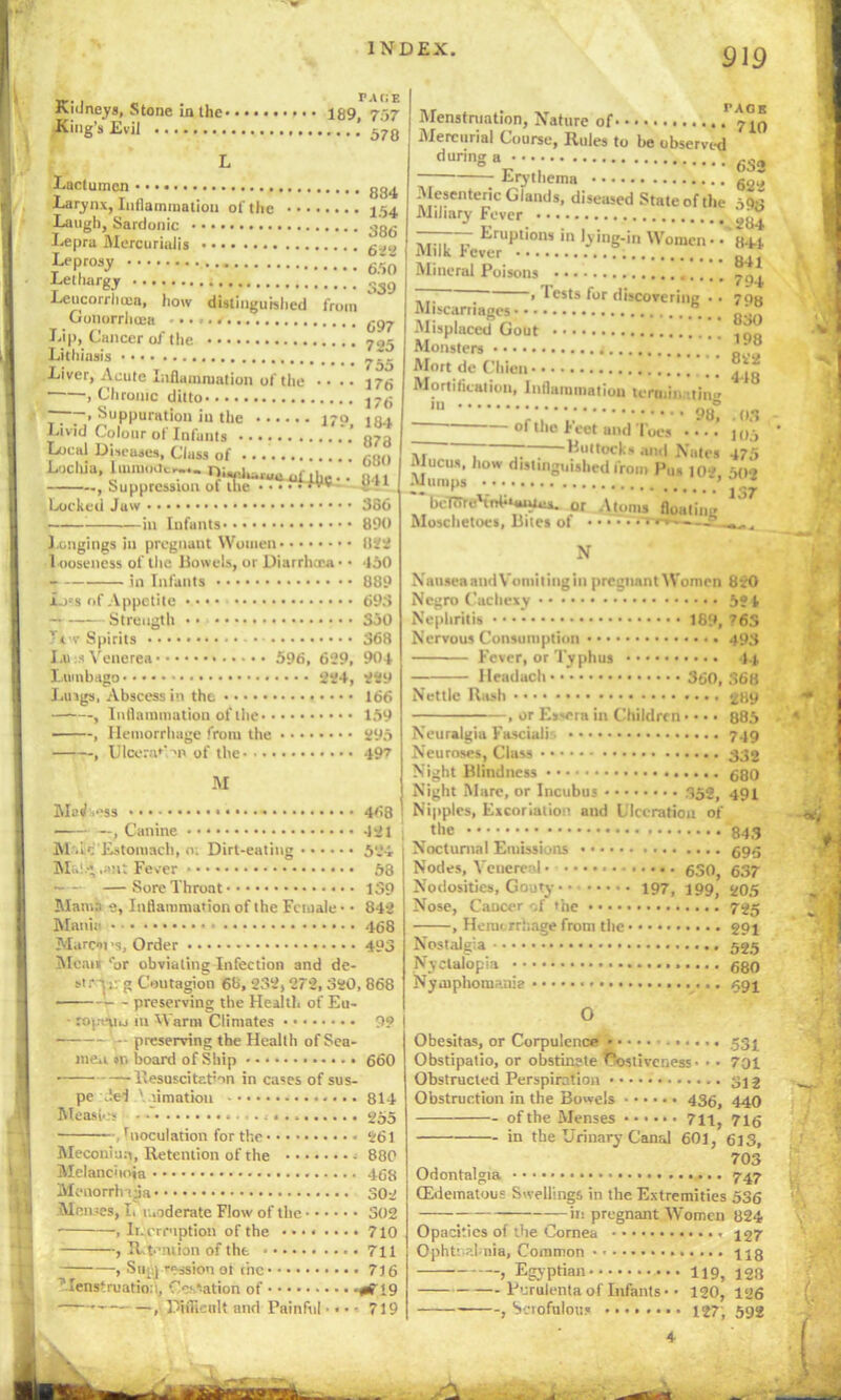 TACIE Kidneys, Stone in the 189. 757 King’s Evil from Lactumcn Larynx, Inflammation of the • •• Laugh, Sardonic Lepra Mcrcurinlis Leprosy Lethargy Leucorrhma, how distinguished Gonorrhoea Lip, Cancer of the Lithiasis Liver, Acute Inflammation of the • • . • , Chronic ditto ~ . Suppuration in the 170 Livid Colour of Infants . ’ Local Discuses, Class of Lochia, lmn.out,... .. , Suppression of the vv Locked Juw -in Infunts* Longings in pregnant Women l ooseness of the Dowels, or Diarrhcca* • in Infants Loss of Appetite — Strength • • Tor Spirits I A) :s Venerea 596, 629, Lumbago 224, Luigs, Abscess in the , Inflammation of the , Hemorrhage from the , Ulcera*->n of the 834 154 386 622 650 339 697 725 755 176 176 184 873 680 841 386 890 822 450 889 693 350 368 904 229 166 159 295 497 M MbJ ess 468 —— —, Canine * -121 M .ic Estomach, n: Dirt-eating 524- Mi.!.-; .ant Fever 58 —Sore Throat 139 Mama e, Inflammation of the Female ■ • 842 Man'll - 468 Marcsi's. Order 493 Mcaii ‘or obviating Infection and de- st r 1g Coutagion 68, 232,272, 320, 868 • :— preserving the Health of Eu- • roj.cuu in Warm Climates 99 preserving the Health of Sea- men »n hoard of Ship 660 —Resuscitation in cases of sus- pe .lei \ '.imation 814 Measles • 255 , Inoculation for the 261 Meconiun, Retention of the 880 Mclanchoia 468 Menorrlnjja 302 Menses, Ii moderate Flow of the 302 , Interruption of the 710 , R t-'mion of the 711 , Sup] ression ot the 716 Menstruation, Oration of #719 , PHfieult and Painful • • • • 719 Menstniation, Nature of 7”^ Mercurial Course, Rules to he ubserved during 6So 7 Erythema g.M Mesenteric Glands, diseased State of the oOs Miliary Fever ..... ~ EruPt*oni in lying-in Women* • 844 i»l 11k lever „ , Mineral Poisons ~  > 1 ests for discovering •• 7Qh Miscarriages nso Monsters ’ JJ Mort de Cliicn j_ Mortification, Inflammation teraiin.••tin.. Ill © ‘ 98, .03 ol the leet and Toes •••* jp-, M Buttocks and Nates 475 . Incus, how distinguished from Pus 10* 60* -U umps ’ * bcTTrrc'iohiwWux. 0r Atoms floating Mosclietoes, Bites ol ? . - , N NanseaandVomitingin pregnant Women 820 Negro Cachexy 5? f Nephritis 169, 76S Nervous Consumption 493 Fever, or Typhus 44 Headach 360, S68 Nettie Rash 289 , or Exsera in Children • • • • 885 Neuralgia Fasciali 749 Neuroses, Class Night Blindness ego Night Mare, or Incubus 352, 491 Nipples, Excoriation and Ulceration of .the ;• 843 Nocturnal Emissions Nodes, Venereal 630, 637 Nodosities, Gouty 197, 199, 205 Nose, Caucer -A the 725 , Hemorrhage from the 294 Nostalgia Nyctalopia 680 Nymphomania * 594 O Obesitas, or Corpulence ...... 534 Obstipatio, or obstinate Costiveness* • • 701 Obstructed Perspiration * * * * * 312 Obstruction in the Bowels 436, 440 of the Menses 711, 716 in the Urinary Canal 601, 613, 703 Odontalgia 747 (Edematous Swellings in the Extremities 536 — in pregnant Women 824 Opacities of the Cornea 127 Ophthalmia, Common * * 443 , Egyptian 119, 423 Purulenta of Infants •• 120, 126 , Sciofulous 127, 592 4