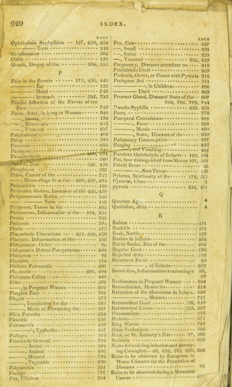 Ophthalmia Syphilitica Tarsi Opisthotonos Otitis Ovaria, Dropsy of the X'AGE 127, 630, 638 118 386 132 • • • • 536, 553 Pain in the Bowels • • • Ear Head Stomach • • • Pai: fill Affection of the 172, 436, 440 132 745 753 352, Nerves oftlic Face Pains, Aitci, in lying-in Women* , Gouty .✓■■v* , R lieu I atic , Venereal Palpitations •_!_ Pdsy •; Paracusis 749 840 194 213 637 409 340 685 :uu Paralysis *• San «n ■ ■—,-Trrm v omiti Paiapln tnosis ** - - . - - • • ^ ’ Wl}> ™ Purulent Ophthalmi, °40 J'us, how distinguish PaSMun,. iliac 436. 439 Putrid Fever Pemphigus Penis, Cancer of the , Hemorrhage fr< m the* Pericarditis Pe’isiallic Motion, Inversion of the Peripneumonia Not ha Vera 287 721 600, 607, 616 16S 436, 439 168 194, 168 606 854 788 396 273 Perineum, Tumor in I lie Peritoneum, Inflammation of the • Pernio Pertussis Pest is Phagedenic Ulcerations 621,628,639 Pharynx, Inflammation of the 166 Phlegmasia!, Order 96 Phlcgmat'a Dolens Puerperarum 844 Phlegmon * 98 Phrenirt* 114 Phthisis Pulmonalis 497 Plnmoxis 600, 604 .. 440 •• 308 822 •• 782 • • 273 ■ • 283 •• 281 •• 654 •• 156 PACE Pox, Cow 247 —, Small 231 —, Swine 255 —, Venereal • 596, 629 Pregnancy, Diseases attendant on . 819 Procidentia Uteri 869 Profluvia, Order, or Fluxes with Pyrexia 312 Prolapsus Ani 311 , in Children 896 Uteri 869 Prostate Gland, Diseased State of the* • 607 704, 706, 709, 724 Pseudo-Syphilis 625. 631 778 826 858 490 839 497 450 44$ 126 120, Pylorus, Scirrhosity of the* Pyrexias, Class* Pictonuin Colica Piles , in Pregnant Women Pimpled Face Plague , Inoculation for the ., Mode of Preventing the* Plica Polmiica PlcuritU Pneumonia 159 Ring Worms Typhodes • Podagra Poisons in Gcncial , Aetial* • • • , Animal • • ■■■ —, Mineral • • —, Vegetable Pnlysaf cilia I’orrigo • Psora Puerperal Convulsions , Fever , Mania , Slate, Diseases of the* Pulmonary Consumption Purging —*4 1 Vomiting laimia of Infants* lished from Mucus 102, 502 58 , Sore Throat 1.39 172, 351 1 Pyrosis 352, 441 Q Quartan Ag,,_- 4 Quotidian, ditto 4 R Rabies Rachitis Rash, Nettle 289 Rashes in Infants 884 Rattle Snake, Bite of the 806 Regulai Gout i96 Repelled ditto 198 Remittent Fever 2U , of Infants 892 Resolution, Inflammation terminating n 98, 99 Restlessness in Pregnant Women 824 Resuscitation, Means for 814 Retention of the Meconium in Infat.s.. 880 Menses 711 210 809 215 571 781 386 108 255 868 Retrocedent Gout 98, Ilelroverted Uterus* Rheumatism* Rickets (323, Pos, Chicken If,7 Risus Sardonious •••• 194 Pore, or St, Anthony’s Fire 97, 794 Rubeola 804 Rules for avoiding Infection nnd destroy- 806 ; ingContagion* • 68, V32, 272, 320, 794 Rules to be observed by Europeans in 800 Warm Cliuiales for the Prevention of 5.51 Diseases 776 Rules to lie observed during a Mercurial 254 Course 92