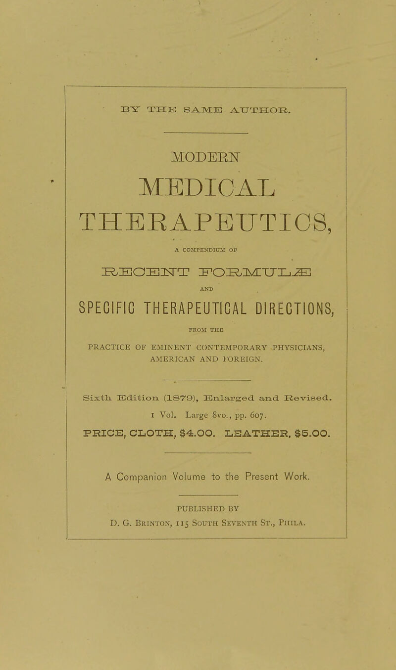 33Y TI-IE SAME A-TJXHOR. MODEElsT MEDICAL THERAPEUTICS, SPECIFIC THERAPEUTICAL DIRECTIONS, PRACTICE OF EMINENT CONTEMPORARY PHYSICIANS, AMERICAN AND FOREIGN. SixtlL ICdition (1879), Enlarged, and. Revised. I Vol, Large 8vo., pp. 607. PHICE, CLOTH, $4.00. LSATHER, $5.00. A Companion Volume to the Present Work. PUBLISHED BY D. G. Brinton, 115 South Seventh St., Phila. A COMPENDIUM OF AND FROM THE